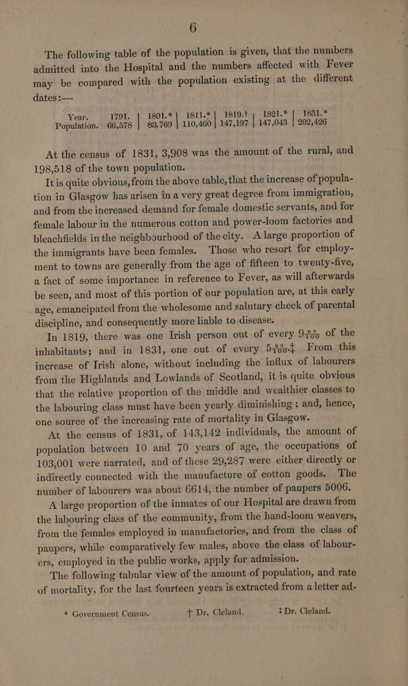 The following table of the population is given, that the numbers admitted into the Hospital and the numbers affected with Fever may be compared with the population existing at the different dates :— Year. 1791. 1801.* | 1811.* 1819. 1821.* 1831.* Population. 66,578 | 83,769 110,460 la 147,197 | 147,043 | 202,426 At the census of 1831, 3,908 was the amount of the rural, and 198,518 of the town population. It is quite obvious, from the above table, that the increase of popula- tion in Glasgow has arisen in a very great degree from immigration, and from the increased demand for female domestic servants, and for female labour in the numerous cotton and power-loom factories and bleachfields in the neighbourhood of the city. A large proportion of the immigrants have been females. Those who resort for employ- ment to towns are generally from the age of fifteen to twenty-five, a fact of some importance in reference to Fever, as will afterwards be seen, and most of this portion of our population are, at this early age, emancipated from the wholesome and salutary check of parental discipline, and consequently more liable to disease. In 1819, there was one Irish person out of every 93%% of the inhabitants; and in 1831, one out of every 54825. From this ‘nerease of Irish alone, without including the influx of labourers from the Highlands and Lowlands of Scotland, it is quite obvious that the relative proportion of the middle and wealthier classes to the labouring class must have been yearly diminishing ; and, hence, one source of the increasing rate of mortality in Glasgow. At the census of 1831, of 143,142 individuals, the amount of population between 10 and 70 years of age, the occupations of 103,001 were narrated, and of these 29,287 were either directly or indirectly connected with the manufacture of cotton goods. The number of labourers was about 6614, the number of paupers 5006. A large proportion of the inmates of our Hospital are drawn from the labouring class of the community, from the hand-loom weavers, from the females employed in manufactories, and from the class of paupers, while comparatively few males, above the class of labour- ers, employed in the public works, apply for admission. The following tabular view of the amount of population, and rate of mortality, for the last fourteen years is extracted from a letter ad- * Government Census. + Dr. Cleland. + Dr. Cleland.