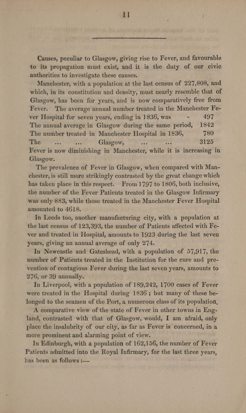 1] Causes, peculiar to Glasgow, giving rise to Fever, and favourable to its propagation must exist, and it is the duty of our civic authorities to investigate these causes. Manchester, with a population at the last census of 227,808, and which, in its constitution and density, must nearly resemble that of Glasgow, has been for years, and is now comparatively free from Fever. The average annual number treated in the Manchester Fe- ver Hospital for seven years, ending in 1836, was - 497 The annual average in Glasgow during the same period, 1842 The number treated in Manchester Hospital in 1836, 780 The . “pes Glasgow, we no 3125 Fever is now diminishing in Manchester, while it is increasing in Glasgow. The prevalence of Fever in Glasgow, when compared with Man- chester, is still more strikingly contrasted by the great change which has taken place in this respect. From 1797 to 1806, both inclusive, the number of the Fever Patients treated in the Glasgow Infirmary was only 883, while those treated in the Manchester Fever Hospital amounted to 4618. In Leeds too, another manufacturing city, with a population at the last census of 123,393, the number of Patients affected with Fe- ver and treated in Hospital, amounts to 1923 during the last seven years, giving an annual average of only 274. In Newcastle and Gateshead, with a population of 57,917, the number of Patients treated in the Institution for the cure and pre- vention of contagious Fever during the last seven years, amounts to 276, or 39 annually. In Liverpool, with a population of 189,242, 1700 cases of Fever were treated in the Hospital during 1836; but many of these be- longed to the seamen of the Port, a numerous class of its population, A comparative view of the state of Fever in other towns in Eng- land, contrasted with that of Glasgow, would, I am afraid, only place the insalubrity of our city, as far as Fever is concerned, in a more prominent and alarming point of view. In Edinburgh, with a population of 162,156, the number of Fever Patients admitted into the Royal Infirmary, for the last three years, has been as follows :—