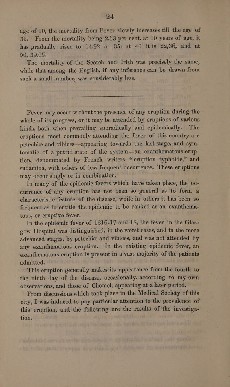 age of 10, the mortality from Fever slowly increases till the age of 35. From the mortality being 2.63 per cent. at 10 years of age, it has gradually risen to 14.92 at 35: at 40 itis 22,36, and at 50, 39.06. The mortality of the Scotch and Irish was precisely the same, while that among the English, if any inference can be drawn from such a small number, was considerably less. Fever may occur without the presence of any eruption during the whole of its progress, or it may be attended by eruptions of various kinds, both when prevailing sporadically and epidemically. The eruptions most commonly attending the fever of this country are petechiz and vibices—appearing towards the last stage, and sym- tomatic of a putrid state of the system—an exanthematous erup- tion, denominated by French writers “eruption typhoide,” and sudamina, with others of less frequent occurrence. These eruptions may occur singly or in combination. In many of the epidemic fevers which have taken place, the oc- currence of any eruption has not been so general as to form a characteristic feature of the disease, while in others it has been so frequent as to entitle the epidemic to be ranked as an exanthema- tous, or eruptive fever. In the epidemic fever of 1816- 17 and 18, the fever in the Glas- gow Hospital was distinguished, in the worst cases, and in the more advanced stages, by petechiz and vibices, and was not attended by any exanthematous eruption. In the existing epidemic fever, an exanthematous eruption is present in a vast majority of the patients admitted. This eruption generally makes its appearance from the fourth to the ninth day of the disease, occasionally, according to my own observations, and those of Chomel, appearing at a later period. From discussions which took place in the Medical Society of this city, I was induced to pay particular attention to the prevalence of this eruption, and the following are the results of ‘the investiga- tion.
