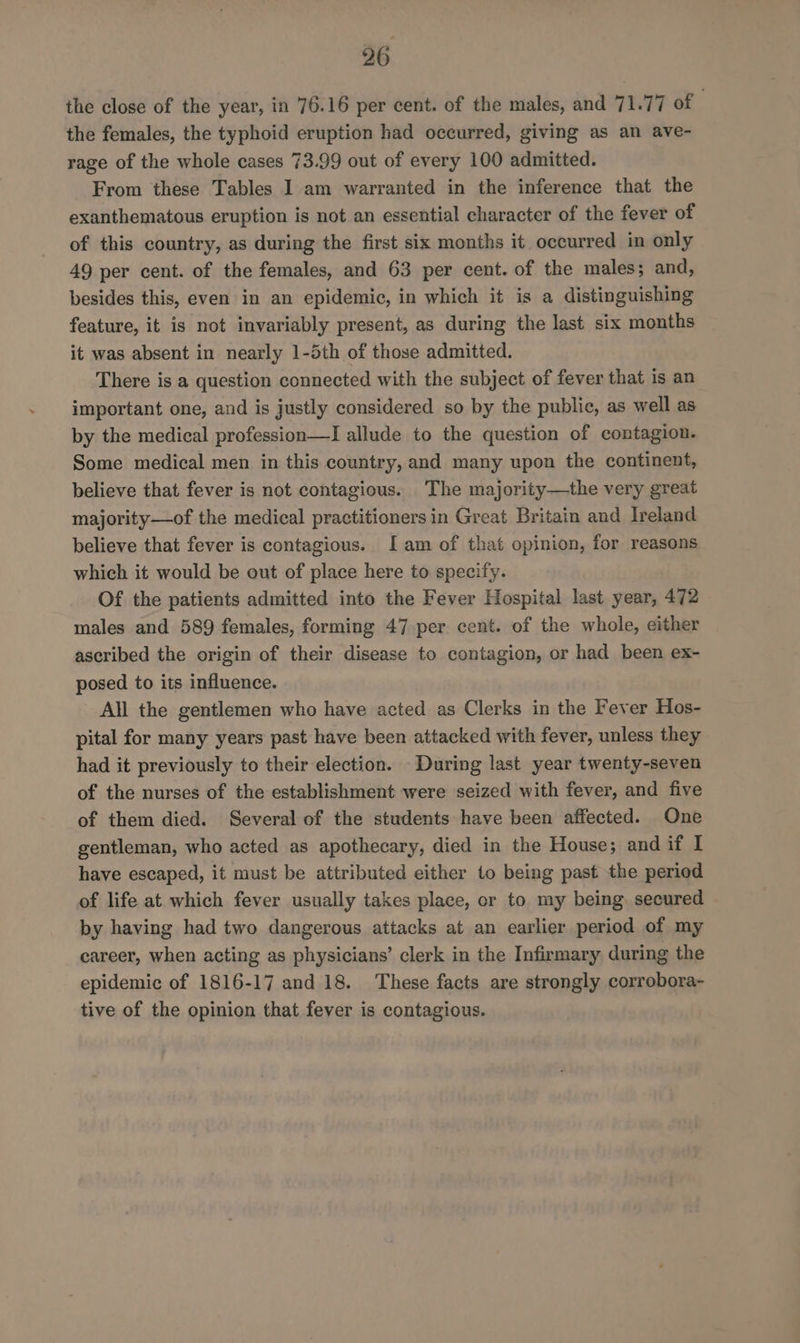 the close of the year, in 76.16 per cent. of the males, and 71.77 of | the females, the typhoid eruption had occurred, giving as an ave- rage of the whole cases 73.99 out of every 100 admitted. From these Tables I am warranted in the inference that the exanthematous eruption is not an essential character of the fever of of this country, as during the first six months it occurred in only 49 per cent. of the females, and 63 per cent. of the males; and, besides this, even in an epidemic, in which it is a distinguishing feature, it is not invariably present, as during the last six months it was absent in nearly 1-5th of those admitted. There is a question connected with the subject of fever that is an important one, and is justly considered so by the public, as well as by the medical profession—I allude to the question of contagion. Some medical men in this country, and many upon the continent, believe that fever is not contagious. The majority—the very great majority—of the medical practitioners in Great Britain and Ireland believe that fever is contagious. Iam of that opinion, for reasons which it would be out of place here to specify. Of the patients admitted into the Fever Hospital last year, 472 males and 589 females, forming 47 per cent. of the whole, either ascribed the origin of their disease to contagion, or had been ex- posed to its influence. All the gentlemen who have acted as Clerks in the Fever Hos- pital for many years past have been attacked with fever, unless they had it previously to their election. During last year twenty-seven of the nurses of the establishment were seized with fever, and five of them died. Several of the students have been affected. One gentleman, who acted as apothecary, died in the House; and if I have escaped, it must be attributed either to being past the period of life at which fever usually takes place, or to my being. secured by having had two dangerous attacks at an earlier period of my career, when acting as physicians’ clerk in the Infirmary during the epidemic of 1816-17 and 18. These facts are strongly corrobora- tive of the opinion that fever is contagious.