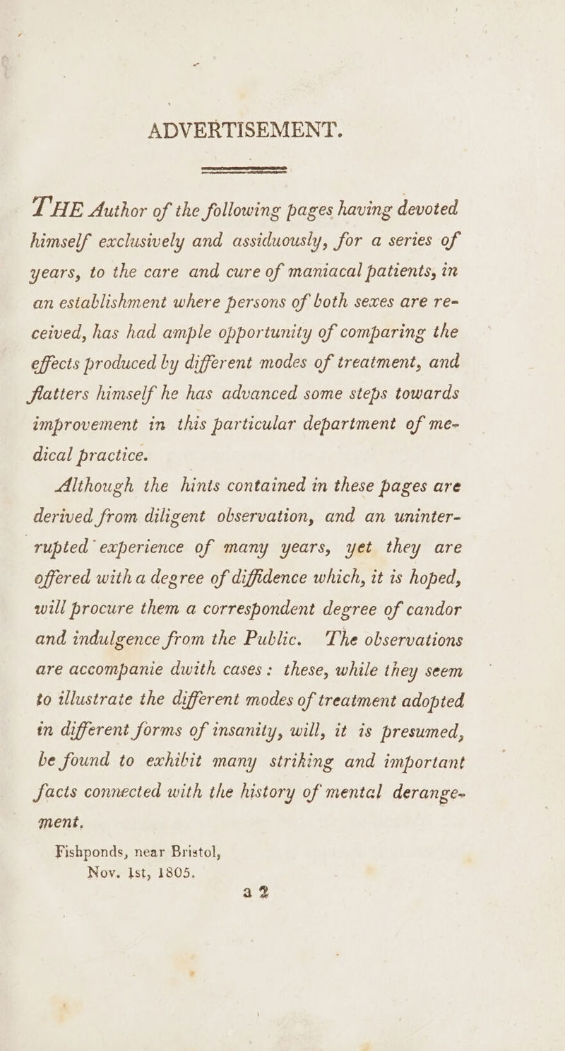 ADVERTISEMENT. THE Author of the following pages having devoted himself exclusively and assiduously, for a series of years, to the care and cure of maniacal patients, in an establishment where persons of both sexes are re- ceived, has had ample opportunity of comparing the effects produced by different modes of treatment, and fiatiers himself he has advanced some steps towards improvement in this particular department of me- dical practice. Although the hints contained in these pages are derived from diligent observation, and an uninter- rupted experience of many years, yet they are offered with a degree of diffidence which, it is hoped, will procure them a correspondent degree of candor and indulgence from the Public. The observations are accompanie dwith cases: these, while they seem to illustrate the different modes of treatment adopted in different forms of insanity, will, it is presumed, be found to exhibit many striking and important facts connected with the history of mental derange- ment, Fishponds, near Bristol, Noy. Ist, 1805. a2