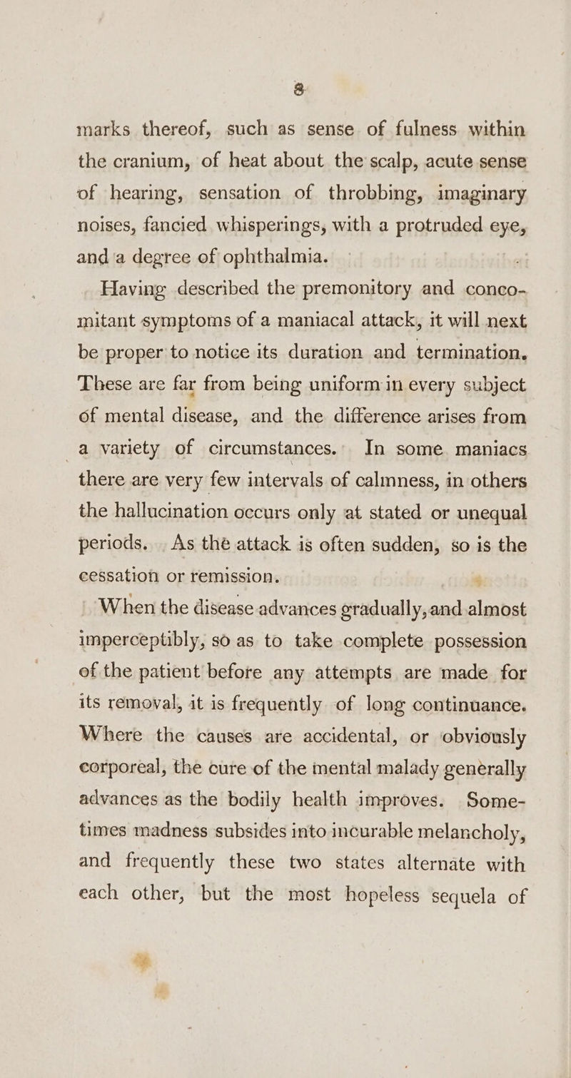 &amp; marks thereof, such as sense of fulness within the cranium, of heat about the scalp, acute sense of hearing, sensation of throbbing, imaginary noises, fancied whisperings, with a protruded eye, anda degree of ophthalmia. Having described the premonitory and conco- mitant symptoms of a maniacal attack, it will next be proper to notice its duration and termination. These are far from being uniformin every subject of mental disease, and the difference arises from a variety of circumstances.. In some. maniacs there are very few intervals of calmness, in others the hallucination occurs only at stated or unequal periods. _ As thé attack is often sudden, so is the cessation or remission. ; When the disease advances eradually,and almost imperceptibly, so as to take complete possession of the patient before any attempts are made. for its removal, it is frequently of long continuance. Where the causes are accidental, or obviously corporeal, the cure of the mental malady generally advances as the bodily health improves. Some- times madness subsides into incurable melancholy, and frequently these two states alternate with each other, but the most hopeless sequela of ‘e