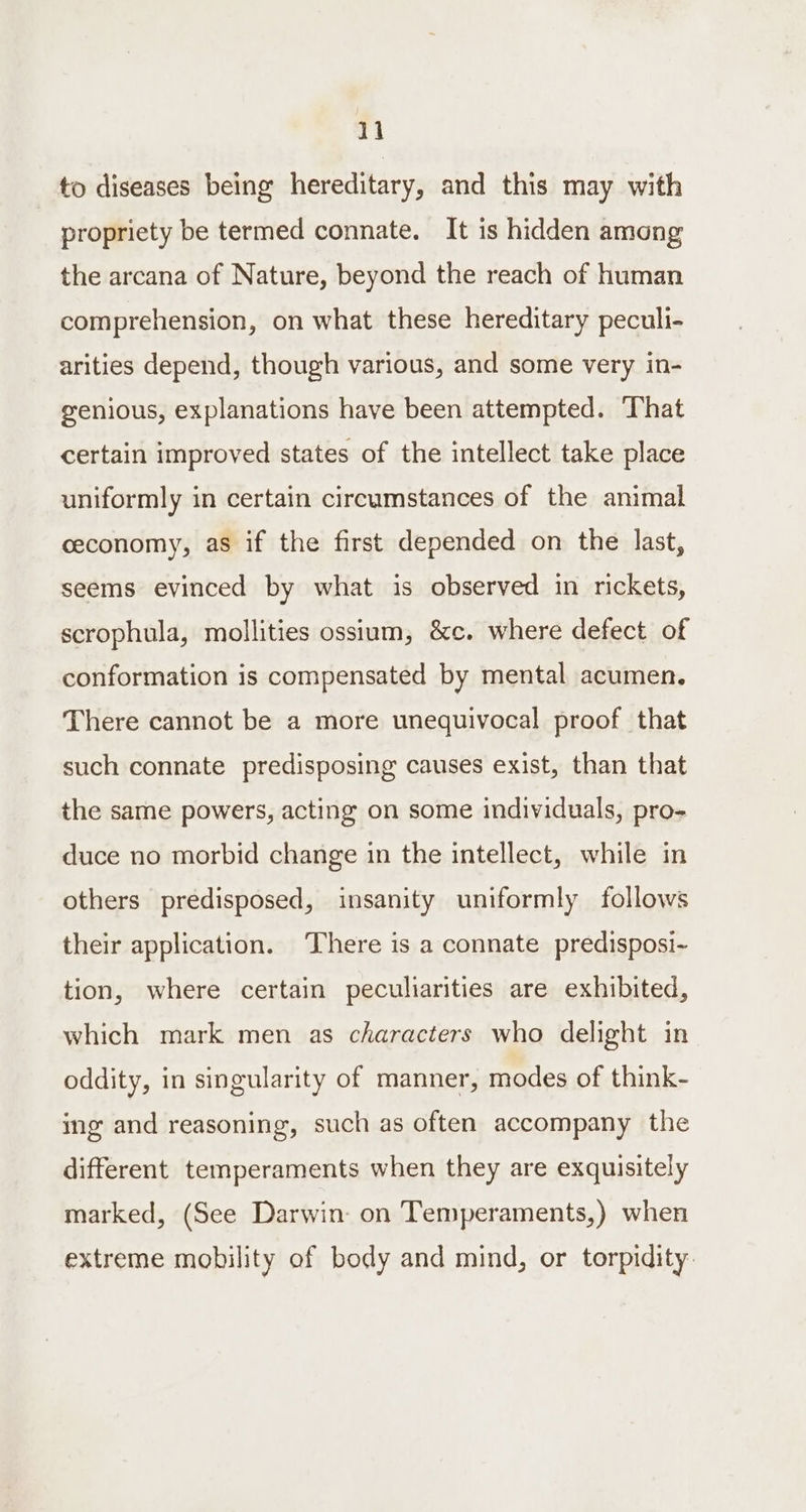 to diseases being hereditary, and this may with propriety be termed connate. It is hidden among the arcana of Nature, beyond the reach of human comprehension, on what these hereditary peculi- arities depend, though various, and some very in- genious, explanations have been attempted. That certain improved states of the intellect take place uniformly in certain circumstances of the animal ceconomy, as if the first depended on the last, seems evinced by what is observed in rickets, scrophula, mollities ossium, &amp;c. where defect of conformation is compensated by mental acumen. There cannot be a more unequivocal proof that such connate predisposing causes exist, than that the same powers, acting on some individuals, pro- duce no morbid change in the intellect, while in others predisposed, insanity uniformly follows their application. There is a connate predisposi~ tion, where certain peculiarities are exhibited, which mark men as characters who delight in oddity, in singularity of manner, modes of think- ing and reasoning, such as often accompany the different temperaments when they are exquisitely marked, (See Darwin: on Temperaments,) when extreme mobility of body and mind, or torpidity: