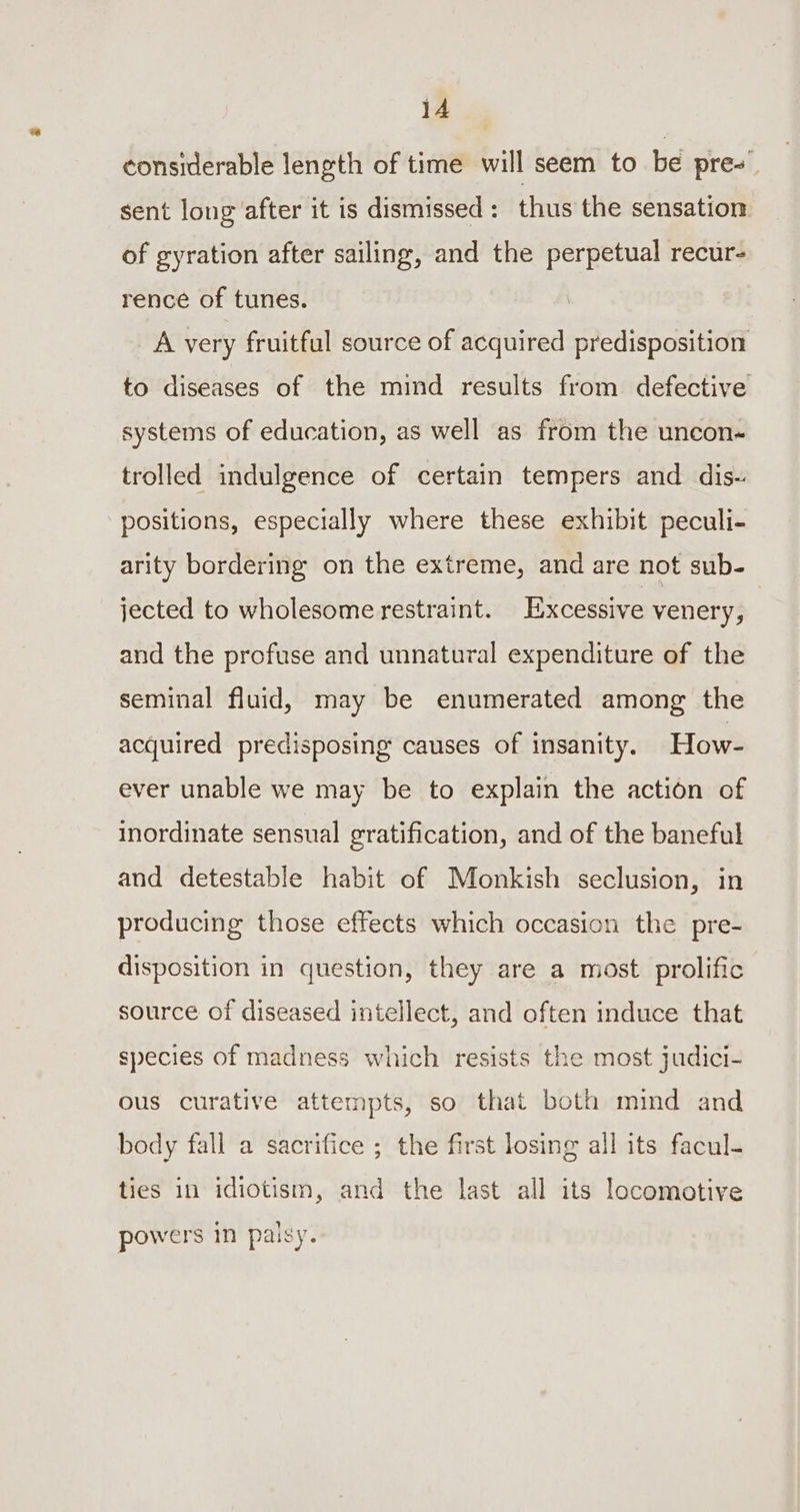 it Or considerable length of time will seem to be pres sent long after it is dismissed: thus the sensation of gyration after sailing, and the perpetual recur- rence of tunes. A very fruitful source of acquired predisposition to diseases of the mind results from defective systems of education, as well as from the uncon- trolled indulgence of certain tempers and dis- positions, especially where these exhibit peculi- arity bordering on the extreme, and are not sub- jected to wholesome restraint. Excessive venery, and the profuse and unnatural expenditure of the seminal fluid, may be enumerated among the acquired predisposing causes of insanity. How- ever unable we may be to explain the action of inordinate sensual gratification, and of the baneful and detestable habit of Monkish seclusion, in producing those effects which occasion the pre- disposition in question, they are a most prolific source of diseased intellect, and often induce that species of madness which resists the most judici- ous curative attempts, so that both mind and body fall a sacrifice ; the first losing all its facul- ties in idiotism, and the last all its locomotive powers in palsy.