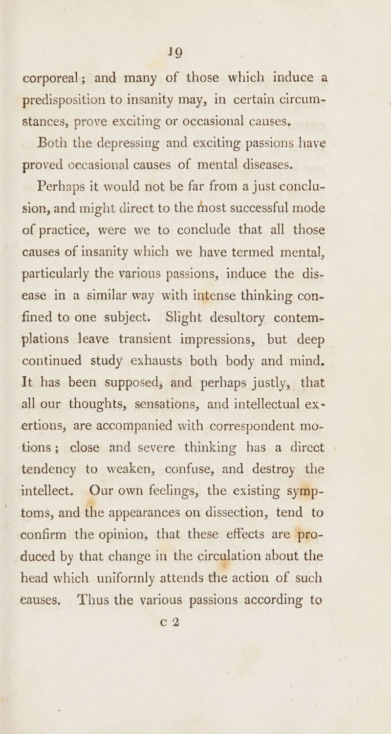 corporeal; and many of those which induce a predisposition to insanity may, in certain circum- stances, prove exciting or occasional causes, Both the depressing and exciting passions have proved occasional causes of mental diseases. Perhaps it would not be far from a just conclu- sion, and might direct to the most successful mode of practice, were we to conclude that all those causes of insanity which we have termed mental, particularly the various passions, induce the dis- ease in a similar way with intense thinking con- fined to one subject. Slight desultory contem- plations leave transient impressions, but deep continued study exhausts both body and mind. It has been supposed; and perhaps justly, that all our thoughts, sensations, and intellectual ex- ertions, are accompanied with correspondent mo- tions; close and severe thinking has a direct | tendency to weaken, confuse, and destroy the intellect. Our own feelings, the existing symp- toms, and the appearances on dissection, tend to confirm the opinion, that these effects are pro- duced by that change in the circulation about the head which uniformly attends the action of such eauses. ‘Thus the various passions according to eae