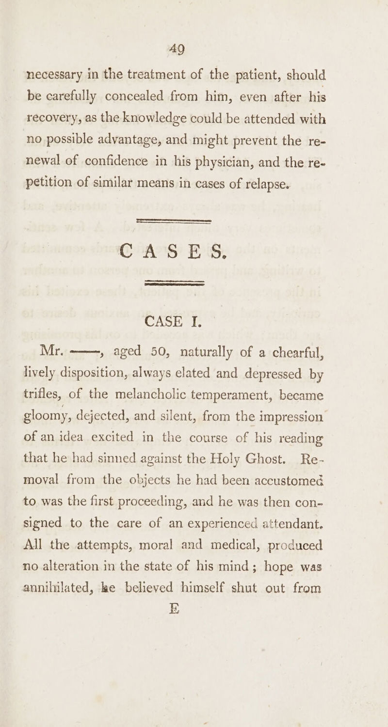 necessary in the treatment of the patient, should be carefully concealed from him, even after his recovery, as the knowledge could be attended with no possible advantage, and might prevent the re- newal of confidence in his physician, and the re- petition of similar means in cases of relapse. CAS! Es, CASE I. Mr. lively disposition, always elated and depressed by » aged 50, naturally of a chearful, trifles, of the melancholic temperament, became gloomy, dejected, and silent, from the impression of an idea excited in the course of his reading that he had sinned against the Holy Ghost. Re- moval from the objects he had been accustomed to was the first proceeding, and he was then con- signed to the care of an experienced attendant. All the attempts, moral and medical, produced no alteration in the state of his mind; hope was annillated, lae believed himself shut out from E