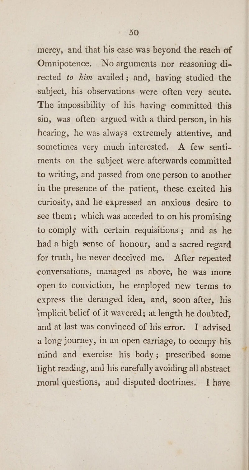 mercy, and that his case was beyond the reach of Omnipotence. No arguments nor reasoning di- rected to him availed; and, having studied the subject, his observations were often very acute. The impossibility of his having committed this sin, was often argued with a third person, in his hearing, he was always extremely attentive, and sometimes very much interested. A few senti- ments on the subject were afterwards committed to writing, and passed from one person to another in the presence of the patient, these excited his curiosity, and he expressed an anxious desire to see them; which was acceded to on his promising to comply with certain requisitions; and as he had a high sense of honour, and a sacred regard for truth, he never deceived me. After repeated conversations, managed as above, he was more open to conviction, he employed new terms to express the deranged idea, and, soon after, his implicit belief of it wavered; at length he doubted, and at last was convinced of his error. I advised a long journey, in an open carriage, to occupy his mind and exercise his body; prescribed some light reading, and his carefully avoiding all abstract ynoral questions, and disputed doctrines. I have