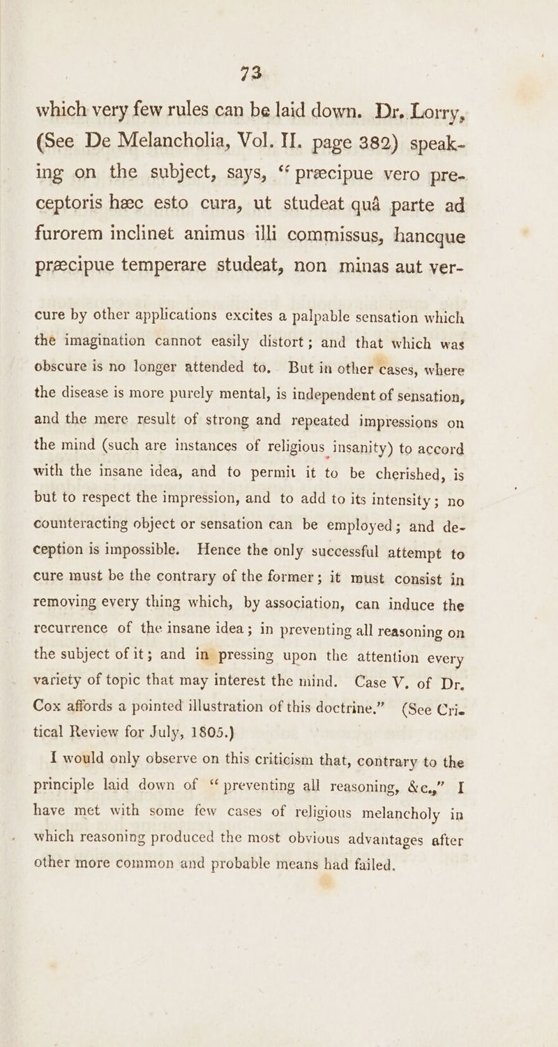 which very few rules can be laid down. Dr. Lorry, (See De Melancholia, Vol. II. page 382) speak- ing on the subject, says, ‘ preecipue vero pre- ceptoris heec esto cura, ut studeat qua parte ad furorem inclinet animus illi commissus, hancque preecipue temperare studeat, non minas aut ver- cure by other applications excites a palpable sensation which the imagination cannot easily distort; and that which was obscure is no longer attended to, But in other cases, where the disease is more purely mental, is independent of sensation, and the mere result of strong and repeated impressions on the mind (such are instances of religious insanity) to aceord with the insane idea, and to permit it to be cherished, is but to respect the impression, and to add to its intensity; no counteracting object or sensation can be employed; and de- ception is impossible. Hence the only successful attempt to cure must be the contrary of the former; it must consist in removing every thing which, by association, can induce the recurrence of the insane idea; in preventing all reasoning on the subject of it; and in pressing upon the attention every variety of topic that may interest the mind. Case V. of Dr. Cox affords a pointed illustration of this doctrine.” (See Crie tical Review for July, 1805.) { would only observe on this criticism that, contrary to the principle laid down of “ preventing all reasoning, &amp;c.,” I have met with some few cases of religious melancholy in which reasoning produced the most obvious advantages after other more common and probable means had failed.