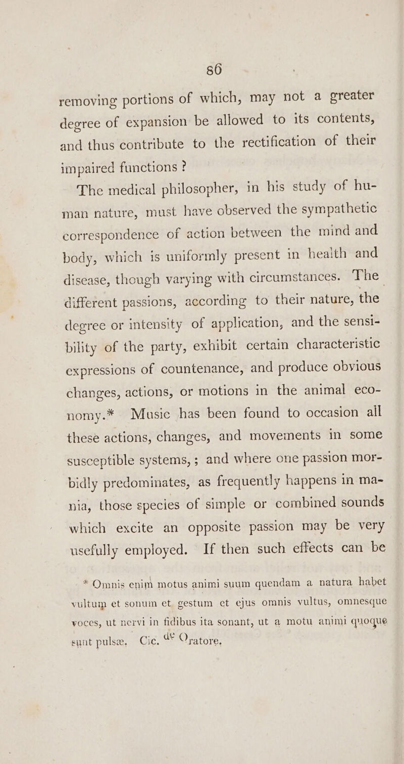 removing portions of which, may not a greater degree of expansion be allowed to its contents, and thus contribute to the rectification of their impaired functions ? The medical philosopher, in his study of hu- man nature, must have observed the sympathetic correspondence of action between the mind and body, which is uniformly present in health and disease, though varying with circumstances. The different passions, according to their nature, the degree or intensity of application, and the sensi- bility of the party, exhibit certain characteristic expressions of countenance, and produce obyious changes, actions, or motions in the animal eco- nomy.* Music has been found to occasion all these actions, changes, and movements in some susceptible systems, ; and where one passion mor- bidly predominates, as frequently happens in ma- nia, those species of simple or combined sounds which excite an opposite passion may be very usefully employed. If then such effects can be Omnis enim motus animi suum guendam a natura habet vultum et sonum et gestum ct ejus omnis vultus, omnesque voces, ut nervi in fidibus ita sonant, ut a motu anim quoque eer ¢ ent pulse, Cie. a Oratore.