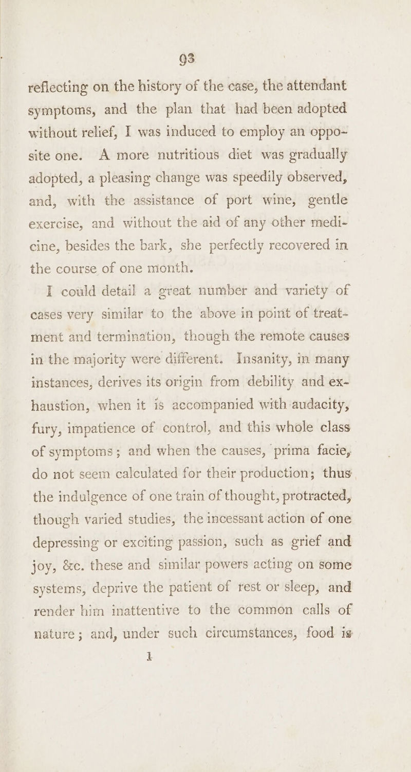 QS reflecting on the history of the case, the attendant symptoms, and the plan that had been adopted without relief, I was induced to employ an oppo-~ site one. A more nutritious diet was gradually adopted, a pleasing change was speedily observed, and, with the assistance of port wine, gentle exercise, and without the aid of any other medi- cine, besides the bark, she perfectly recovered in the course of one month. I could detail a great number and variety of eases very similar to the above in point of treat- ment and termination, though the remote causes in the majority were different. Insanity, in many instances, derives its origin from debility and ex- haustion, when it is accompanied with audacity, fury, impatience of control, and this whole class of symptoms; and when the causes, prima facie, do not seem calculated for their production; thus the indulgence of one train of thought, protracted, though varied studies, the incessant action of one depressing or exciting passion, such as grief and joy, &amp;c. these and similar powers acting on some systems, deprive the patient of rest or sleep, and render him inattentive to the common calls of nature; and, under such circumstances, food is L