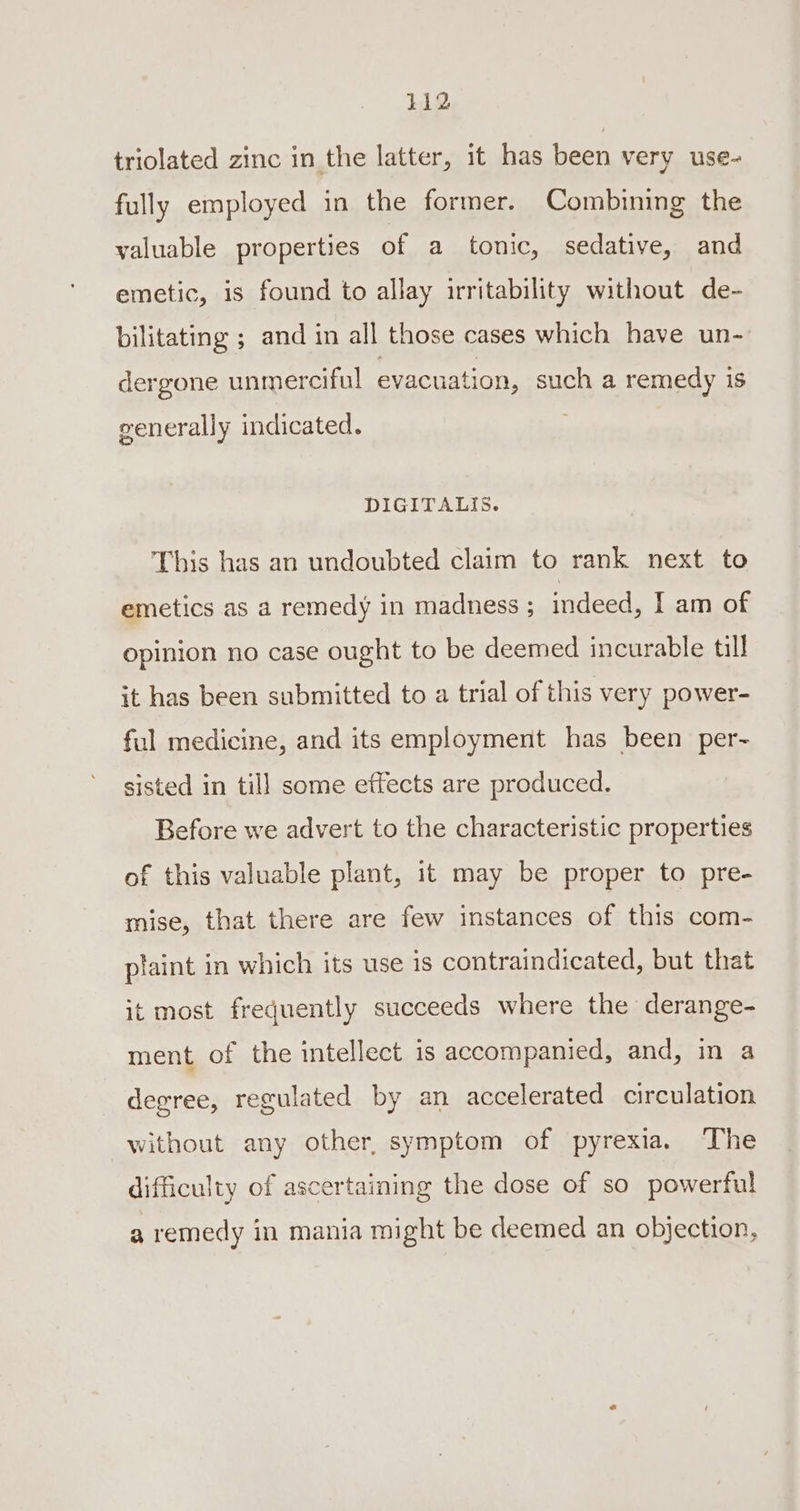 triolated zinc in the latter, it has been very use- fully employed in the former. Combining the valuable properties of a tonic, sedative, and emetic, is found to allay irritability without de- bilitating ; and in all those cases which have un- dergone unmerciful evacuation, such a remedy is generall y indicated. DIGITALIS. This has an undoubted claim to rank next to emetics as a remedy in madness ; indeed, I am of opinion no case ought to be deemed incurable till it has been submitted to a trial of this very power- ful medicine, and its employment has been per~ sisted in till some effects are produced. Before we advert to the characteristic properties of this valuable plant, it may be proper to pre- mise, that there are few instances of this com- plaint in which its use is contraindicated, but that it most frequently succeeds where the derange- ment of the intellect is accompanied, and, in a degree, regulated by an accelerated circulation without any other, symptom of pyrexia. The difficulty of ascertaining the dose of so powerful a remedy in mania might be deemed an objection,