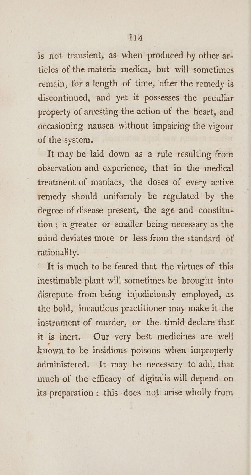 js not transient, as when produced by other ar- ticles of the materia medica, but will sometimes remain, for a length of time, after the remedy is discontinued, and yet it possesses the peculiar property of arresting the action of the heart, and occasioning nausea without impairing the vigour of the system. | It may be laid down as a rule resulting from observation and experience, that in the medical treatment of maniacs, the doses of every active remedy should uniformly be regulated by the degree of disease present, the age and constitu- tion; a greater or smaller being necessary as the mind deviates more or less from the standard of rationality. | It is much to be feared that the virtues of this inestimable plant will sometimes be brought into disrepute from being injudicicusly employed, as the bold, incautious practitioner may make it the instrument of murder, or the. timid declare that it is inert. Our very best medicines are well known to be insidious poisons when improperly administered. It may be necessary to add, that much of the efficacy of digitalis will depend on its preparation ; this does not arise wholly from