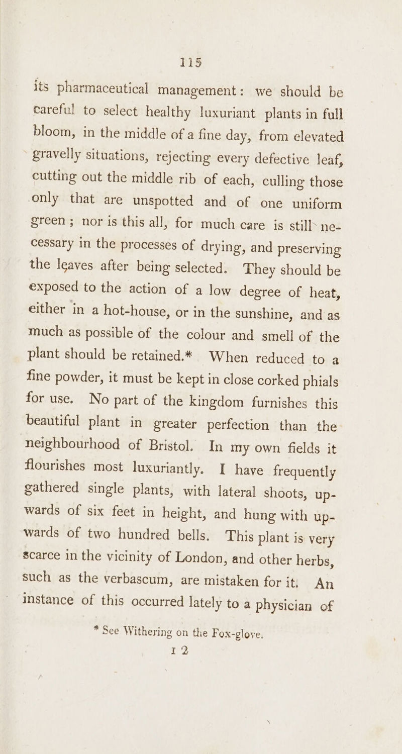 DS its pharmaceutical management: we should be careful to select healthy luxuriant plants in full bloom, in the middle of a fine day, from elevated gravelly situations, rejecting every defective leaf, cutting out the middle rib of each, culling those only that are unspotted and of one uniform green ; nor is this all, for much care is still ne- cessary in the processes of drying, and preserving the leaves after being selected. They should be exposed to the action of a low degree of heat, either in a hot-house, or in the sunshine, and as much as possible of the colour and smell of the plant should be retained.* When reduced to a fine powder, it must be kept in close corked phials for use. No part of the kingdom furnishes this beautiful plant in greater perfection than the neighbourhood of Bristol. In my own fields it flourishes most luxuriantly. I have frequently gathered single plants, with lateral shoots, up- wards of six feet in height, and hung with up- wards of two hundred bells. This plant is very scarce in the vicinity of London, and other herbs, such as the verbascum, are mistaken for it. An instance of this occurred lately to a physician of * See Withering on the Fox-gloye. 12