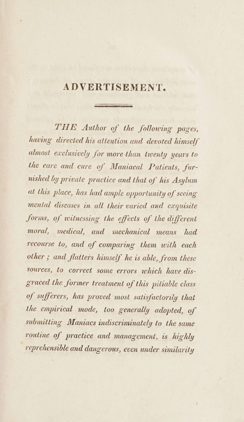 ADVERTISEMENT. FHE Author of the following pages, having directed his attention and devoted himself almost exclusively for more than twenty years to the care and cure of Maniacal Patients, fur- nished by private practice and that of his Asylum at this place, has had ample opportunity of seeing mental diseases in all their varied and exquisite forms, of witnessing the effects of the different moral, medical, and mechanical means had recourse to, and of comparing them with each other ; and flatters himself he is able, from these sources, to correct some errors which have dis- graced the former treatment of this pitiable class of sufferers, has proved most satisfactorily that the empirical mode, too generally adopted, of submitting Maniacs indiscriminately to the same routine of practice and management, is highly reprehensible and dangerous, even under similarity