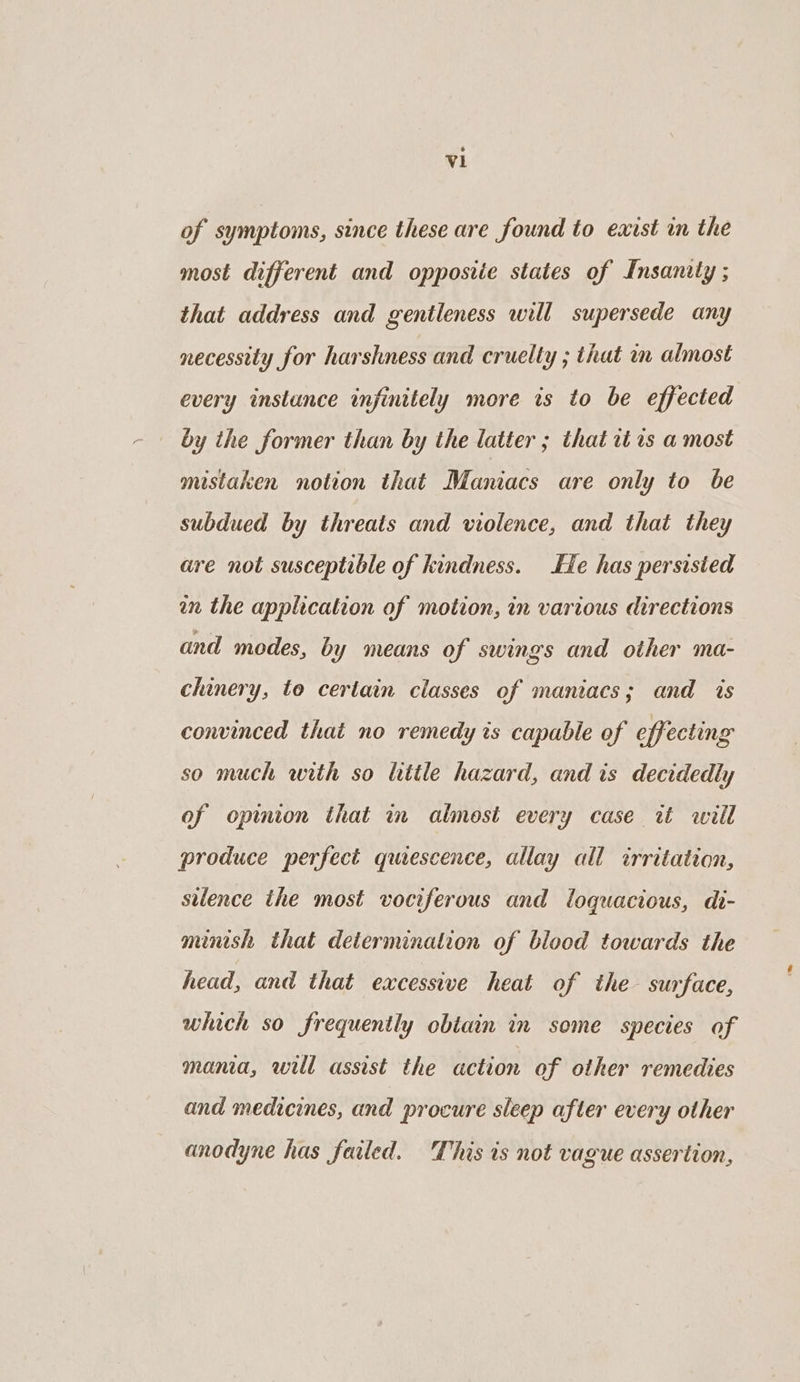 of symptoms, since these are found to exist in the most different and opposiie states of Insanity ; that address and gentleness will supersede any necessity for harshness and cruelty ; that in almost every instance infinitely more is to be effected by the former than by the latter ; that it 1s a most mistaken notion that Maniacs are only to be subdued by threats and violence, and that they are not susceptible of kindness. Se has persisted an the application of motion, in various directions and modes, by means of swings and other ma- chinery, to certain classes of maniacs; and ts convinced that no remedy is capable of effecting so much with so litle hazard, and is decidedly of opinion that in almost every case tt will produce perfect quiescence, allay all irritation, silence the most vociferous and loquacious, di- minish that determination of blood towards the head, and that excessive heat of the surface, which so frequently obtain in some species of mania, will assist the action of other remedies and medicines, and procure sleep after every other anodyne has failed. This is not vague assertion,