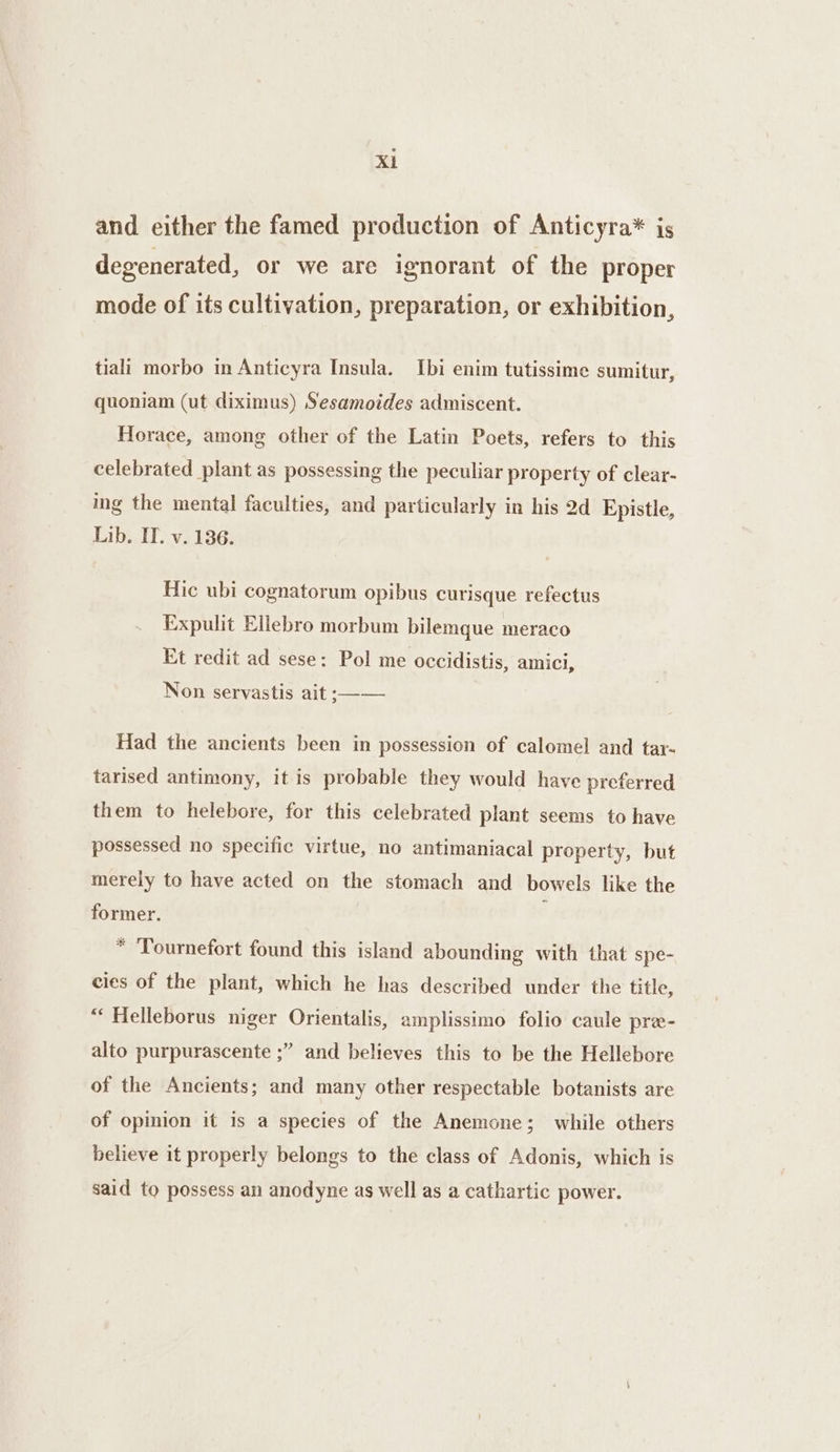 and either the famed production of Anticyra* is degenerated, or we are ignorant of the proper mode of its cultivation, preparation, or exhibition, tiali morbo in Anticyra Insula. Ibi enim tutissime sumitur, quoniam (ut diximus) Sesamoides admiscent. Horace, among other of the Latin Poets, refers to this celebrated plant as possessing the peculiar property of clear- ing the mental faculties, and particularly in his 2d Epistle, Lib. IT. v. 136. Hic ubi cognatorum opibus curisque refectus Expulit Ellebro morbum bilemque meraco Et redit ad sese: Pol me occidistis, amici, Non servastis ait ;—— Had the ancients been in possession of calomel and tar- tarised antimony, it is probable they would have preferred them to helebore, for this celebrated plant seems to have possessed no specific virtue, no antimaniacal property, but merely to have acted on the stomach and bowels like the former. * ‘Tournefort found this island abounding with that spe- cies of the plant, which he has described under the title, “‘ Helleborus niger Orientalis, amplissimo folio caule pre- alto purpurascente ;” and believes this to be the Hellebore of the Ancients; and many other respectable botanists are of opinion it is a species of the Anemone; while others believe it properly belongs to the class of Adonis, which is said to possess an anodyne as well as a cathartic power.