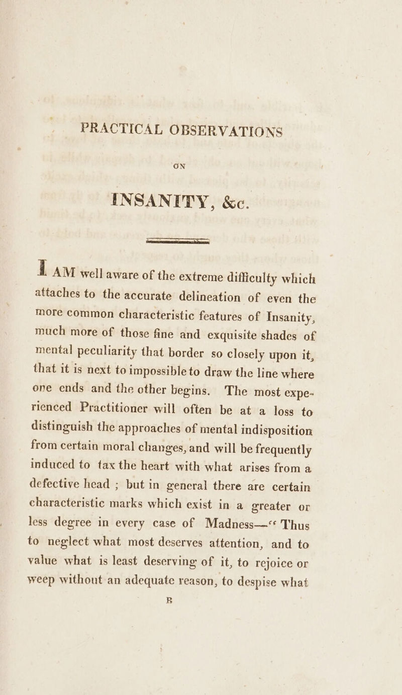 PRACTICAL OBSERVATIONS ON INSANITY, &amp;c. i AM well aware of the extreme difficulty which attaches to the accurate delineation of even the more common characteristic features of Insanity, much more of those fine and exquisite shades of mental peculiarity that border so closely upon it, that it is next to impossible to draw the line where one ends and the other begins. The most expe- rienced Practitioner will often be at a loss to distinguish the approaches of mental indisposition from certain moral changes, and will be frequently induced to tax the heart with what arises from a defective head ; but in general there are certain characteristic marks which exist in a greater or less degree in every case of Madness—‘ Thus to neglect what most deserves attention, and to value what is least deserving of it, to rejoice or weep without an adequate reason, to despise what B