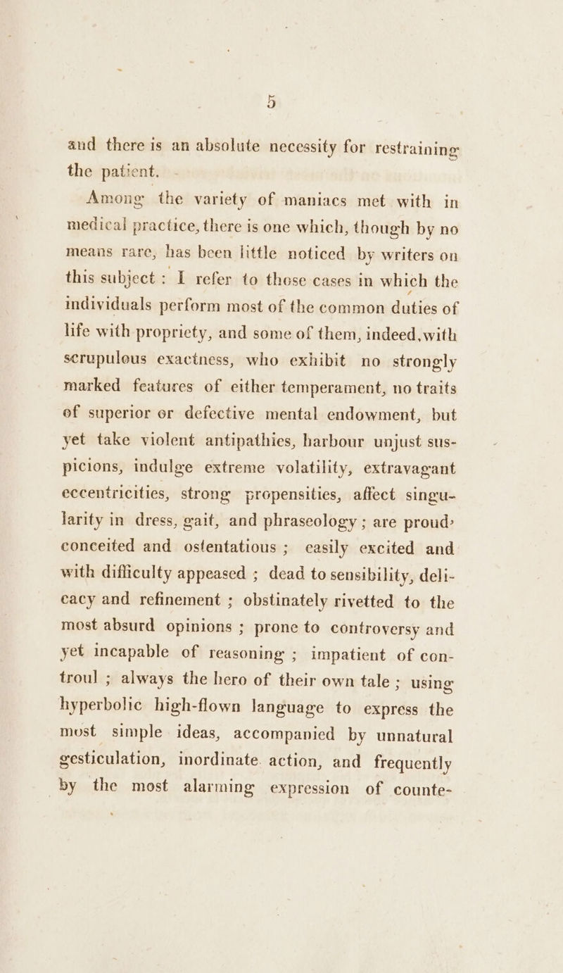 aud there is an absolute necessity for restraining the patient. | Among the variety of maniacs met with in medical practice, there is one which, though by no means rare, has been little noticed by writers on this subject : I refer to those cases in which the individuals perform most of the common duties of life with propriety, and some of them, indeed, with scrupulous exactness, who exhibit no strongly marked features of either temperament, no traits of superior or defective mental endowment, but yet take violent antipathies, harbour unjust sus- picions, indulge extreme volatility, extravagant eccentricities, strong propensities, affect singu- larity in dress, gait, and phraseology ; are proud: conceited and ostentatious ; easily excited and with difficulty appeased ; dead to sensibility, deli- cacy and refinement ; obstinately rivetted to the most absurd opinions ; prone to controversy and yet incapable of reasoning ; impatient of con- trou! ; always the hero of their own tale ; using hyperbolic high-flown language to express the most simple ideas, accompanied by unnatural gesticulation, inordinate. action, and frequently by the most alarming expression of counte-