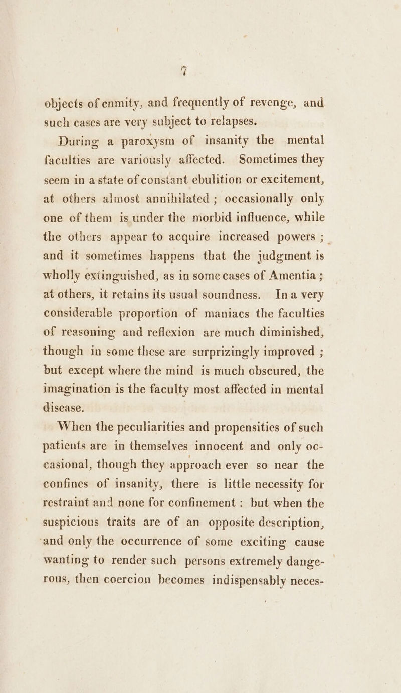 oF objects of enmity, and frequently of revenge, and such cases are very subject to relapses. During a paroxysm of insanity the mental faculties are variously affected. Sometimes they seem in astate of constant ebulition or excitement, at others almost annihilated ; occasionally only one of them is under the morbid influence, while the others appear to acquire increased powers ;_ and it sometimes happens that the judgment is wholly extinguished, as in some cases of Amentia ; at others, it retains its usual soundness. Ina very considerable proportion of maniacs the faculties of reasoning and reflexion are much diminished, though in some these are surprizingly improved ; but except where the mind is much cbscured, the imagination is the faculty most affected in mental! disease. | When the peculiarities and propensities of such patients are in themselves innocent and only oc- casional, though they approach ever so near the confines of insanity, there is little necessity for restraint and none for confinement : but when the suspicious traits are of an opposite description, and only the occurrence of some exciting cause wanting to render such persons extremely dange- rous, then coercion becomes indispensably neces-