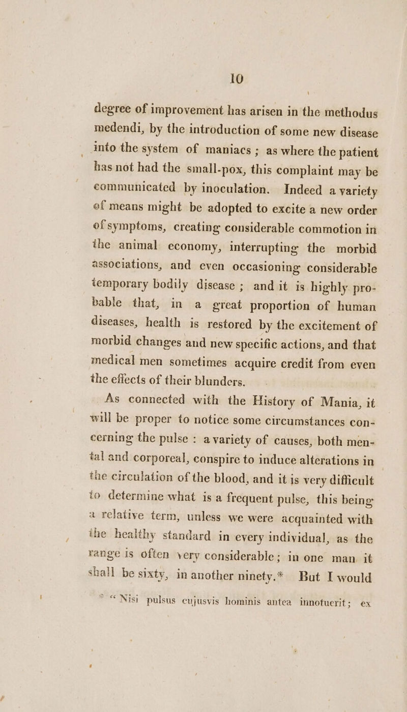 \ degree of improvement has arisen in the methodus medendi, by the introduction of some new disease into the system of maniacs; as where the patient has not had the small-pox, this complaint may be communicated by inoculation. Indeed a variety of means might be adopted to excite a new order ofsymptoms, creating considerable commotion in the animal economy, interrupting the morbid associations, and even occasioning considerable temporary bodily disease ; and it is highly. pro- bable that, in a great proportion of human diseases, health is restored by the excitement of morbid changes and new specific actions, and that medical men sometimes acquire credit from even the effects of their blunders. As connected with the History of Mania, it will be proper to notice some circumstances con- cerning the pulse : avariety of causes, both men- tal and corporeal, conspire to induce alterations in the eirculation of the blood, and it js very difficult to determine what is a frequent pulse, this being a relative term, unless we were acquainted with ihe healthy standard in every individual, as the range is often very censiderable; in one man. it shall be sixty, in another ninety.* But I would * “ Nisi pulsus cujusvis hominis antea innotuerit; ex