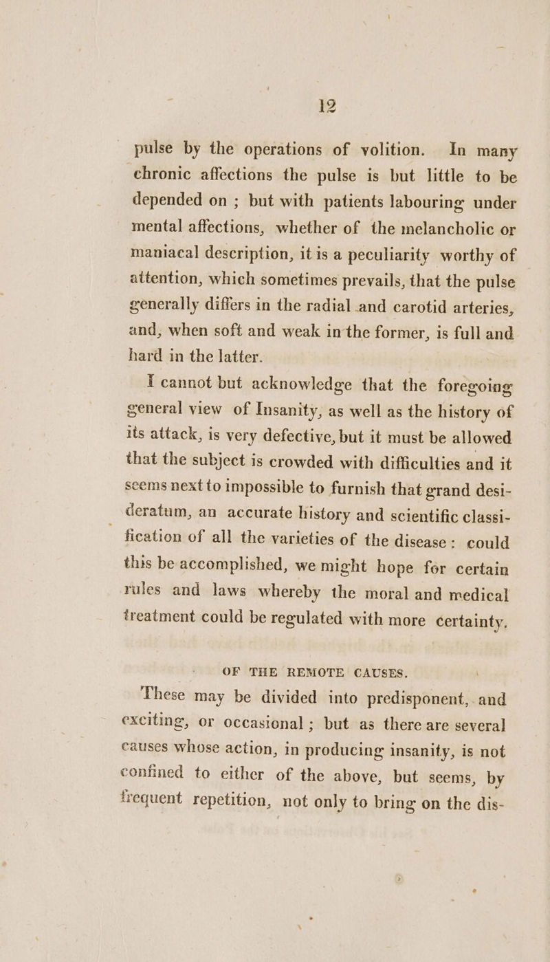 pulse by the operations of volition. In many chronic affections the pulse is but little to be depended on ; but with patients labouring under mental affections, whether of the melancholic or maniacal description, it is a peculiarity worthy of attention, which sometimes prevails, that the pulse generally differs in the radial and carotid arteries, and, when soft and weak in the former, is full and hard in the latter. I cannot but acknowledge that the foregoing general view of Insanity, as well as the history of its attack, is very defective, but it must be allowed that the subject is crowded with difficulties and it seems next to impossible to furnish that grand desi- deratum, an accurate history and scientific classi- - fication of all the varieties of the disease: could this be accomplished, we might hope for certain rules and laws whereby the moral and medical treatment could be regulated with more certainty. OF THE REMOTE CAUSES. These may be divided into predisponent, and exciting, or occasional ; but as there are several causes whose action, in producing insanity, is not confined to either of the above, but seems, by frequent repetition, not only to bring on the dis-