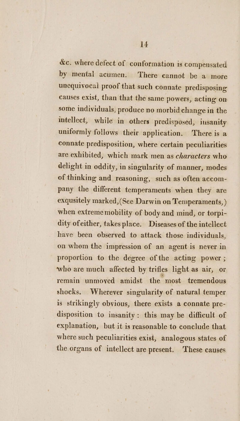 &amp;c. where defect of conformation is compensated by mental acumen. There cannot be a more unequivocal proof that such connate predisposing causes exist, than that the same powers, acting on some individuals, produce no morbid change in the intellect, while in others predisposed, iusanity uniformly follows their application. There is a connate predisposition, where certain peculiarities are exhibited, which mark men as characters who delight in oddity, in singularity of manner, modes of thinking and reasoning, such as often accom- pany the different temperaments when they are exqusitely marked,(See Darwin on Temperaments, ) when extreme mobility of body and mind, or torpi- dity ofeither, takes place. Diseases of the intellect have been observed to attack those individuals, on whom the impression of an agent is never in proportion to the degree ofthe acting power ; who are much affected by trifles light as air, or remain unmoved amidst the most tremendous shocks. Wherever singularity of natural temper is strikingly obvious, there exists a connate pre- disposition to insanity: this may be difficult of explanation, but it is reasonable to conclude that where such peculiarities exist, analogous states of the organs of intellect are present. ‘These causes