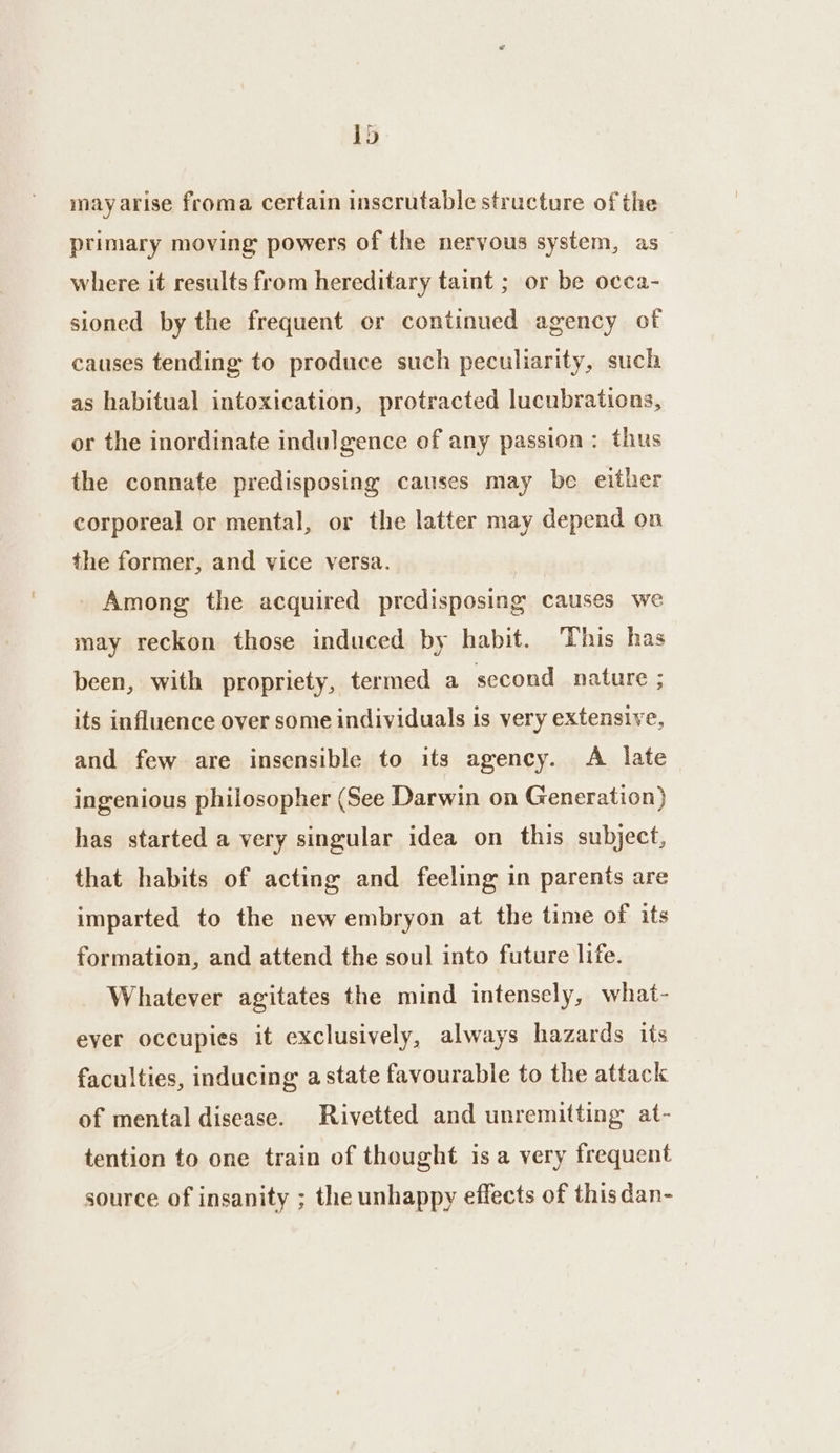 1d may arise froma certain inscrutable structure of the primary moving powers of the nervous system, as where it results from hereditary taint ; or be occa- sioned by the frequent or continued agency of causes tending to produce such peculiarity, such as habitual intoxication, protracted lucubrations, or the inordinate indulgence of any passion: thus the connate predisposing causes may be either corporeal or mental, or the latter may depend on the former, and vice versa. : Among the acquired predisposing causes we may reckon those induced by habit. ‘This has been, with propriety, termed a second nature ; its influence over some individuals is very extensive, and few are insensible to its agency. A late ingenious philosopher (See Darwin on Generation) has started a very singular idea on this subject, that habits of acting and feeling in parents are imparted to the new embryon at the time of its formation, and attend the soul into future life. Whatever agitates the mind intensely, what- ever occupies it exclusively, always hazards its faculties, inducing astate favourable to the attack of mental disease. Rivetted and unremitting at- tention to one train of thought is a very frequent source of insanity ; the unhappy effects of this dan-