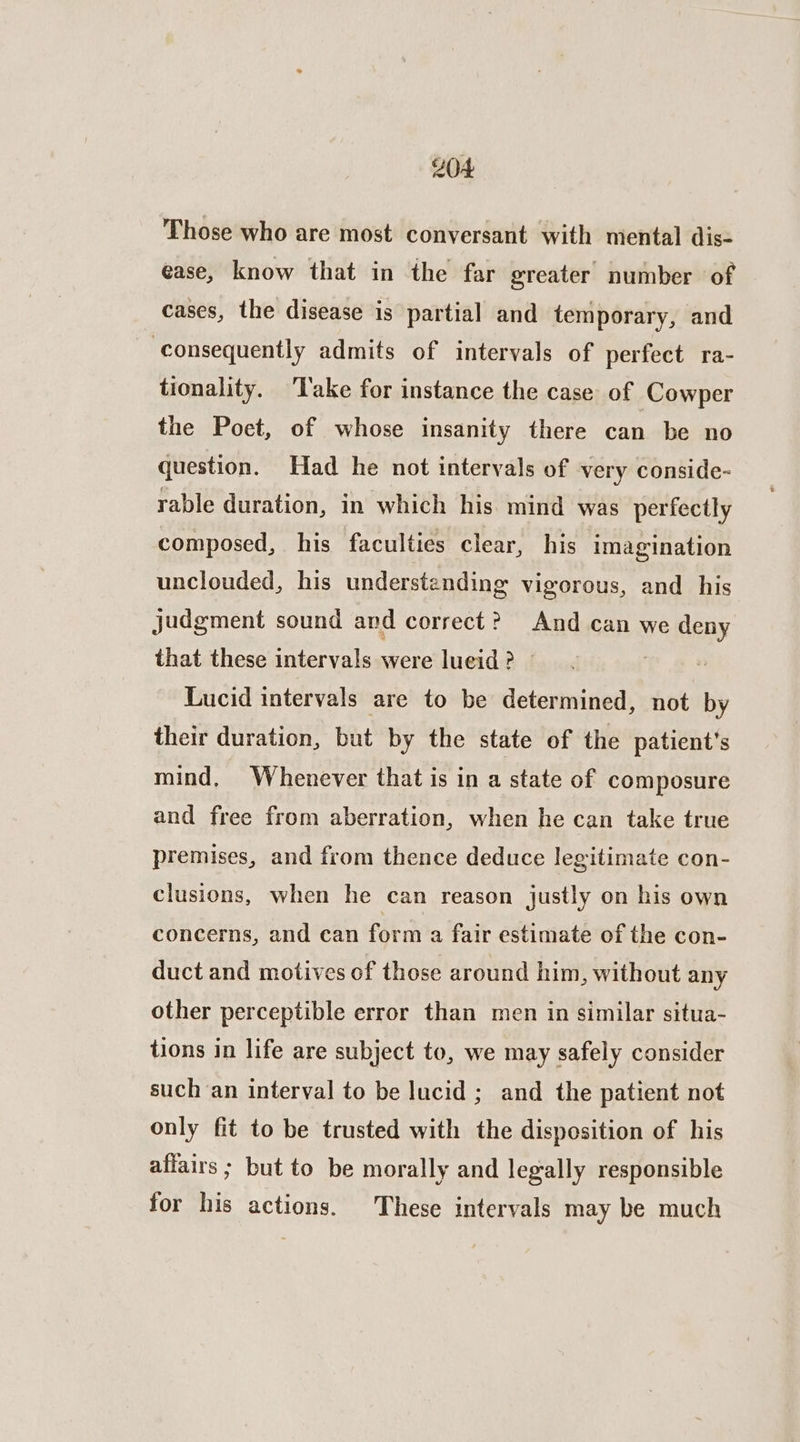 Those who are most conversant with mental dis- ease, know that in the far greater number of cases, the disease is partial and temporary, and consequently admits of intervals of perfect ra- tionality. ‘Take for instance the case of Cowper the Poet, of whose insanity there can be no question. Had he not intervals of very conside- rable duration, in which his mind was perfectly composed, his faculties clear, his imagination unclouded, his understanding vigorous, and his judgment sound and correct? And can we deny that these intervals were lueid ? — . Lucid intervals are to be determined, not by their duration, but by the state of the patient's mind, Whenever that is in a state of composure and free from aberration, when he can take true premises, and from thence deduce legitimate con- clusions, when he can reason justly on his own concerns, and can form a fair estimate of the con- duct and motives of those around him, without any other perceptible error than men in similar situa- tions in life are subject to, we may safely consider such an interval to be lucid; and the patient not only fit to be trusted with the disposition of his affairs ; but to be morally and legally responsible for his actions. These intervals may be much
