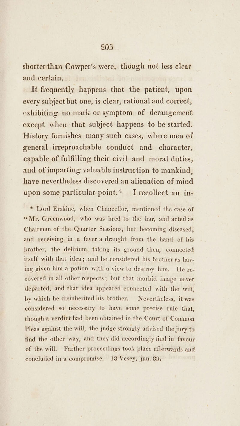 shorter than Cowper’s were, though not less clear and certain. | It frequently happens that the patient, upon every subject but one, is clear, rational and correct, exhibiting no mark or symptom of derangement except when that subject happens to be started. History furnishes many such cases, where men of general irreproachable conduct and character, capable of fulfilling their civil and moral duties, and of imparting valuable instruction to mankind, have nevertheless discovered an alienation of mind upon some particular point.* IT recollect an in- * Lord Erskine, when Chancellor, mentioned the case of «Mr. Greenwood, who was bred to the bar, and acted as Chairman of the Quarter Sessions, but becoming diseased, and receiving in a fever a draught from the hand of his brother, the delirium, taking its ground then, connected itself with that idea; and he considered his brother as hav- ing given him a potion with a view to destroy him. He re- covered in all other respects; but that morbid image never departed, and that idea appeared connected with the will, by which he disinherited his brother. Nevertheless, it was considered so necessary to have some precise rule that, though a verdict had been obtained in the Court of Common Pleas against the will, the judge strongly advised the jury to find the other way, and they did accordingly find in favour of the will. Farther proceedings took place afterwards and concluded in a compromise. 13 Vesey, jun. 89.