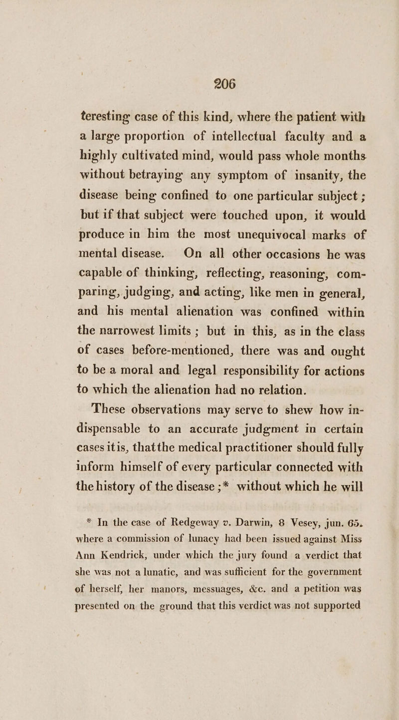 teresting case of this kind, where the patient with a large proportion of intellectual faculty and a highly cultivated mind, would pass whole months without betraying any symptom of insanity, the disease being confined to one particular subject ; but if that subject were touched upon, it would produce in him the most unequivocal marks of mental disease. On all other occasions he was capable of thinking, reflecting, reasoning, com- paring, judging, and acting, like men in general, and his mental alienation was confined within the narrowest limits ; but in this, as in the class of cases before-mentioned, there was and ought to be a moral and. legal responsibility for actions to which the alienation had no relation. These observations may serve to shew how in- dispensable to an accurate judgment in certain cases itis, thatthe medical practitioner should fully inform himself of every particular connected with the history of the disease ;* without which he will * In the case of Redgeway v. Darwin, 8 Vesey, jun. 65. where a commission of lunacy had been issued against Miss Ann Kendrick, under which the jury found a verdict that she was not a lunatic, and was sufficient for the government of herself, her manors, messuages, &amp;c. and a petition was presented on the ground that this verdict was not supported