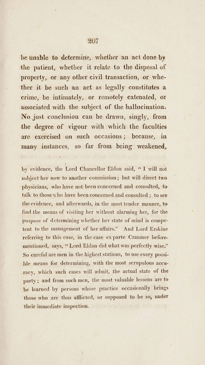 be unable to determine, whether an act done by the patient, whether it relate to the disposal of property, or any other civil transaction, or whe- ther it be such an act as legally constitutes a crime, be intimately, or remotely catenated, or associated with the subject of the hallucination. No just conclusion can be drawn, singly, from the degree of vigour with which the faculties — are exercised on such occasions; because, in many instances, so far from being weakened, by evidence, the ford Chancellor Eldon said, “I will not subject her now to another commission; but will direct two physicians, who have not been concerned and consulted, to talk to those who have been concerned and consulted ; to see the evidence, and afterwards, in the most tender manner, to find the means of visiting her without alarming her, for the puspose of determining whether her state of mind is compe- tent to the management of her affairs.” And Lord Erskine referring to this case, in the case ex parte Cranmer before- mentioned, says, ‘‘ Lord Eldon did what was perfectly wise.” So careful are men in the highest stations, to use every possi- ble means for determining, with the most scrupulous accu- racy, which such cases will admit, the actual state of the party; and from such men, the most valuable lessons are to be learned by persons whose practice occasionally brings those who are thus afflicted, or supposed to be so, under their immediate inspection.