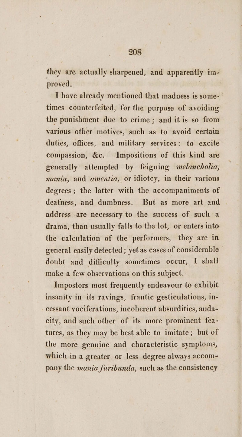 they are actually sharpened, and apparently im- proved. | | I have already mentioned that madness is some- times counterfeited, for the purpose of avoiding the punishment due to crime; and it is so from various other motives, such as to avoid certain duties, offices, and military services: to excite compassion, &c. Impositions of this kind are generally attempted by feigning melancholia, mania, and amentia, or idiotcy, in their various degrees ; the latter with the accompaniments of deafness, and dumbness. But as more art and address are necessary to the success of such a drama, than usually falls to the lot, or enters into the calculation of the performers, they are in general easily detected ; yet as cases of considerable © doubt and difficulty sometimes occur, I shall make a few observations on this subject. Impostors most frequently endeavour to exhibit insanity in its ravings, frantic gesticulations, in- cessant vociferations, incoherent absurdities, auda- city, and such other of its more prominent fea- tures, as they may be best able to imitate; but of the more genuine and characteristic symptoms, which in a greater or less degree always accom~ pany the mania furibunda, such as the consistency