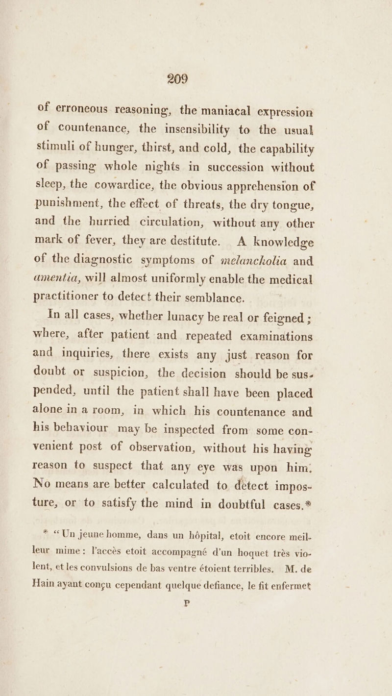 of erroneous reasoning, the maniacal expression of countenance, the insensibility to the usual stimuli of hunger, thirst, and cold, the capability of passing whole nights in succession without sleep, the cowardice, the obvious apprehension of punishment, the effect of threats, the dry tongue, and the hurried circulation, without any other mark of fever, they are destitute. A knowledge of the diagnostic symptoms of melancholia and amentia, will almost uniformly enable the medical practitioner to detect their semblance. In all cases, whether lunacy be real or feigned ; where, after patient and repeated examinations and inquiries, there exists any just reason for doubt or suspicion, the decision should be sus- pended, until the patient shall have been placed alone in arcom, in which his countenance and his behaviour may be inspected from some con- venient post of observation, without his having reason to suspect that any eye was upon him; No means are better calculated to detect impos- ture, or to satisfy the mind in doubtful cases,* * «Un jeune homme, dans un hopital, etoit encore meil- leur mime: laccés etoit accompagné d’un hoquet trés vio- lent, et les convulsions de bas ventre étoient terribles, M. de Hain ayant congu cependant quelque defiance, le fit enfermet Pp
