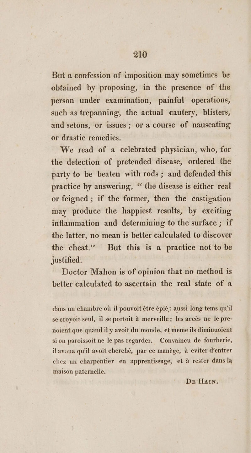But a confession of imposition may sometimes be obtained by proposing, in the presence of the person under examination, painful operations, such as trepanning,, the actual cautery, blisters, and setons, or issues; or a course of nauseating or drastic remedies. We read of a celebrated physician, who, for the detection of pretended disease, ordered the party to be beaten with rods ; and defended this practice by answering, “‘ the disease is either real or feigned ; if the former, then the castigation may produce the happiest results, by exciting itiflammationi and determining to the surface ; if the latter, no mean is better calculated to discover the cheat.” But this is a practice not to be justified. Doctor Mahon is of opinion that no method is better calculated to ascertain the real state of a dans un chambre ou il pouvoit étre épié: aussi long tems qu'il se croyoit seul, il se portoit 4 merveille; les accés ne le pre- noient que quand il y avoit du monde, et meme ils diminuoient si on paroissoit ne le pas regarder. Convaincu de fourberie, ilavoua qu’il avoit cherché, par ce manége, a eviter d’entrer chez un charpentier en apprentissage, et a rester dans la maison paternelle. Der HAIN.