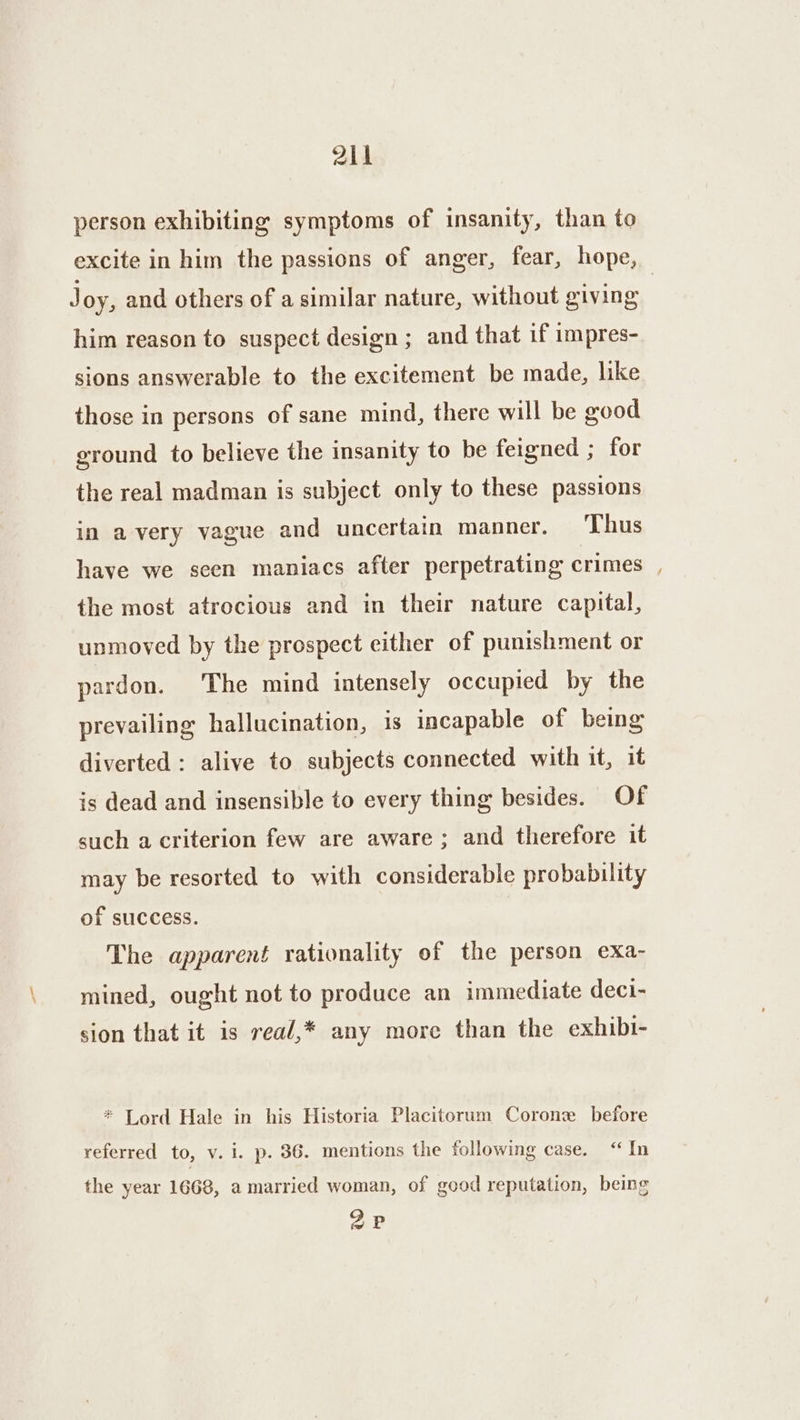 214 person exhibiting symptoms of insanity, than to excite in him the passions of anger, fear, hope, Joy, and others of a similar nature, without giving | him reason to suspect design ; and that if impres- sions answerable to the excitement be made, like those in persons of sane mind, there will be good ground to believe the insanity to be feigned ; for the real madman is subject only to these passions in avery vague and uncertain manner. Thus have we seen maniacs after perpetrating crimes , the most atrocious and in their nature capital, unmoved by the prospect either of punishment or pardon. The mind intensely occupied by the prevailing hallucination, is incapable of being diverted : alive to subjects connected with it, it is dead and insensible to every thing besides. Of such a criterion few are aware; and therefore it may be resorted to with considerable probability of success. The apparent rationality of the person exa- mined, ought not to produce an immediate deci- sion that it is rea/,* any more than the exhibi- * Lord Hale in his Historia Placitorum Corone before referred to, v. i. p. 36. mentions the following case. “ In the year 1668, a married woman, of good reputation, being 2P
