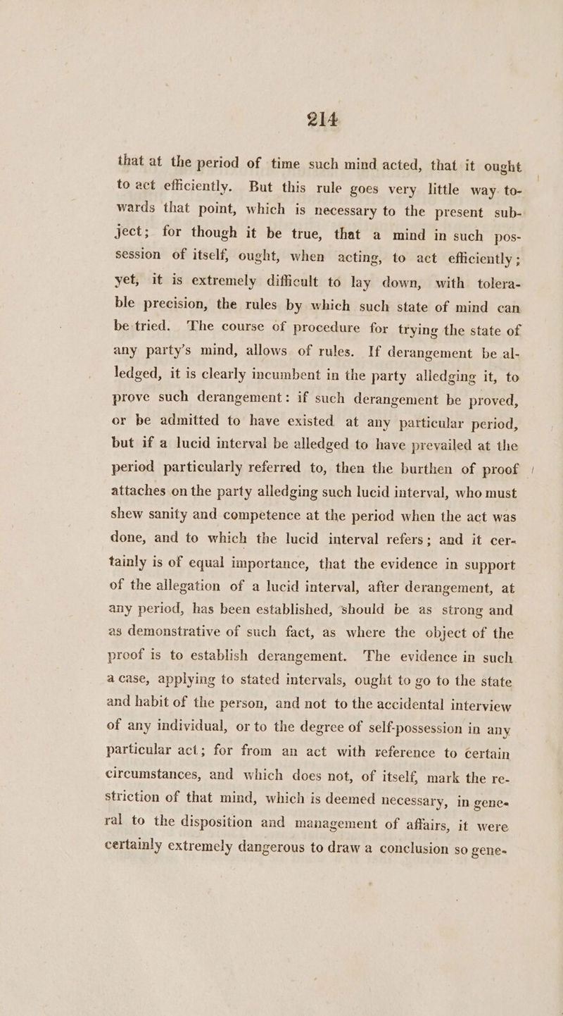 that at the period of time such mind acted, that it ought to act efficiently. But this rule goes very little way. to- wards that point, which is necessary to the present sub- ject; for though it be true, that a mind in such pos- session of itself, ought, when acting, to act efficiently; yet, it is extremely difficult to lay down, with. tolera- ble precision, the rules by which such state of mind can be tried. The course of procedure for trying the state of any party’s mind, allows of rules. If derangement be al- ledged, it is clearly incumbent in the party alledging it, to prove such derangement: if such derangement be proved, or be admitted to have existed at any particular period, but if a lucid interval be alledged to have prevailed at the period particularly referred to, then the burthen of proof | attaches on the party alledging such lucid interval, who must shew sanity and competence at the pericd when the act was done, and to which the lucid interval refers; and it cer- tainly is of equal importance, that the evidence in support of the allegation of a lucid interval, after derangement, at any period, has been established, should be as strong and as demonstrative of such fact, as where the object of the proof is to establish derangement. The evidence in such a case, applying to stated intervals, ought to go to the state and habit of the person, and not to the accidental interview of any individual, or to the degree of self-possession in any particular act; for from an act with reference to certain circumstances, and which does not, of itself, mark the re- striction of that mind, which is deemed necessary, in genes ral to the disposition and management of affairs, it were certainly extremely dangerous to draw a conclusion so gene-