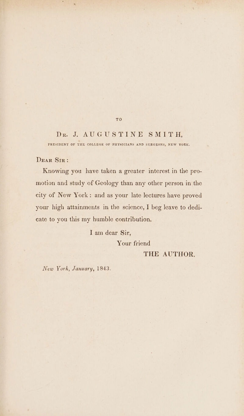 ue) Drs AGUS TON ES Miva, PRESIDENT OF THE COLLEGE OF PHYSICIANS AND SURGEONS, NEW YORK. DeEaR Sir: Knowing you have taken a greater interest in the pro- motion and study of Geology than any other person in the city of New York: and as your late lectures have proved your high attainments in the science, I beg leave to dedi- cate to you this my humble contribution. I am dear Sir, Your friend THE AUTHOR. New York, January, 1843.