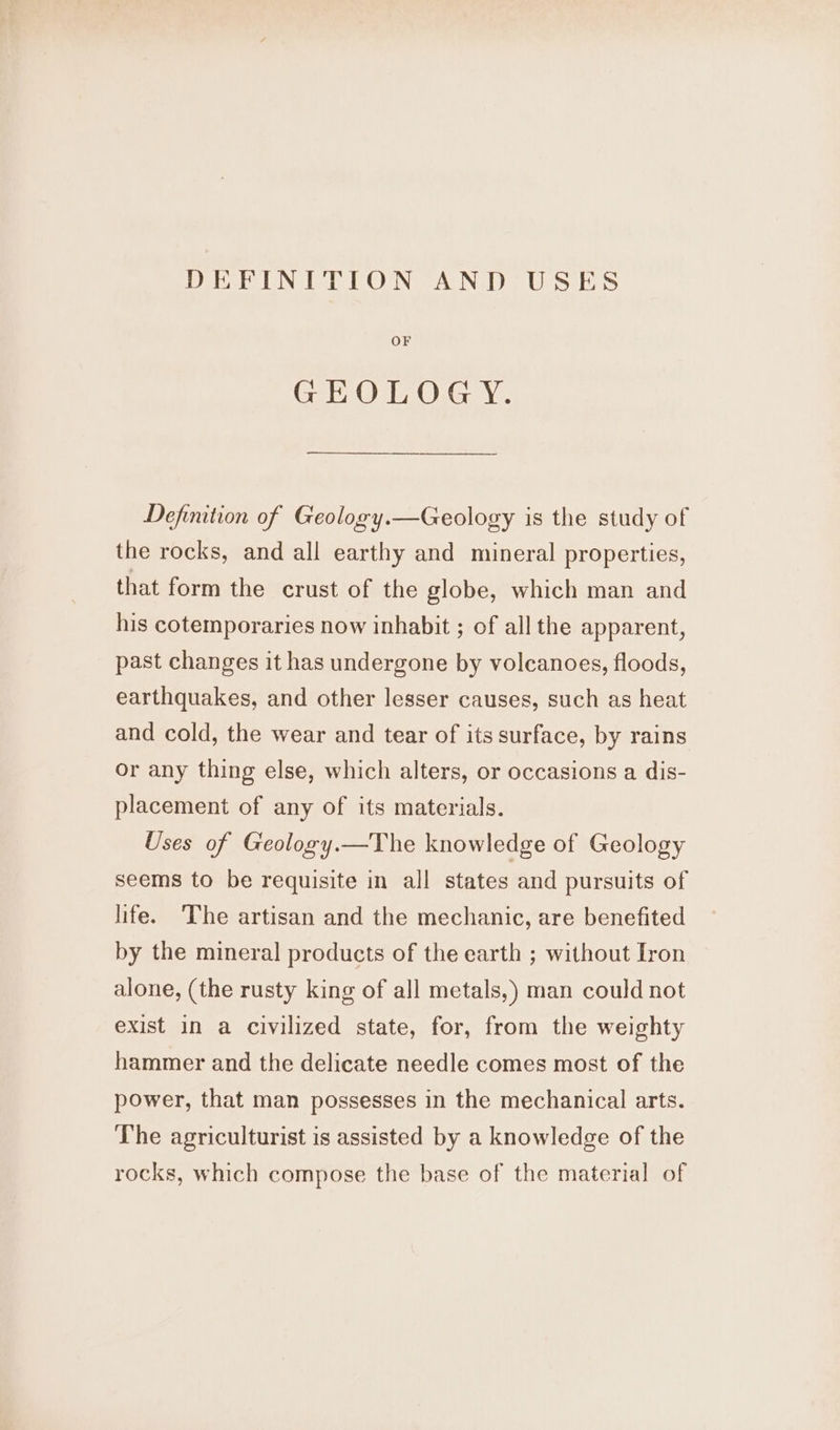 DEFINITION AND USES OF GEOLOGY. Definition of Geology.—Geology is the study of the rocks, and all earthy and mineral properties, that form the crust of the globe, which man and his cotemporaries now inhabit ; of all the apparent, past changes it has undergone by volcanoes, floods, earthquakes, and other lesser causes, such as heat and cold, the wear and tear of its surface, by rains or any thing else, which alters, or occasions a dis- placement of any of its materials. Uses of Geology.—The knowledge of Geology seems to be requisite in all states and pursuits of life. The artisan and the mechanic, are benefited by the mineral products of the earth ; without Iron alone, (the rusty king of all metals,) man could not exist in a civilized state, for, from the weighty hammer and the delicate needle comes most of the power, that man possesses in the mechanical arts. The agriculturist is assisted by a knowledge of the rocks, which compose the base of the material of