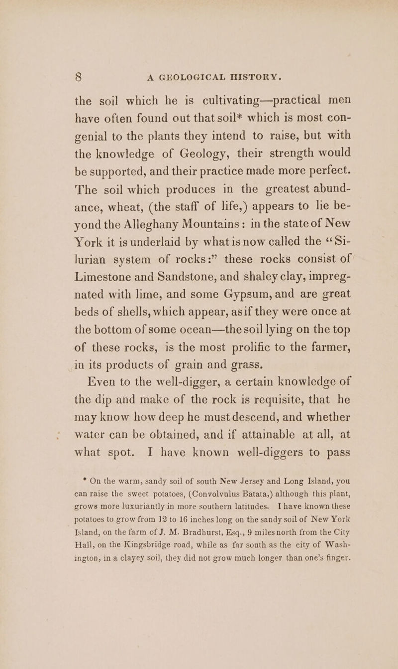 the soil which he is cultivating—practical men have often found out that soil* which is most con- genial to the plants they intend to raise, but with the knowledge of Geology, their strength would be supported, and their practice made more perfect. The soil which produces in the greatest abund- ance, wheat, (the staff of life,) appears to lie be- yond the Alleghany Mountains: in the state of New York it is underlaid by what is now called the “Si- lurian system of rocks:” these rocks consist of Limestone and Sandstone, and shaley clay, impreg- nated with lime, and some Gypsum, and are great beds of shells, which appear, asif they were once at the bottom of some ocean—the soil lying on the top of these rocks, is the most prolific to the farmer, in its products of grain and grass. Even to the well-digger, a certain knowledge of the dip and make of the rock is requisite, that he may know how deep he must descend, and whether water can be obtained, and if attainable at all, at what spot. I have known well-diggers to pass * On the warm, sandy soil of south New Jersey and Long Island, you can raise the sweet potatoes, (Convolvulus Batata,) although this plant, grows more luxuriantly in more southern latitudes. I have known these potatoes to grow from J2 to 16 inches long on the sandy soil of New York Island, on the farm of J. M. Bradhurst, Esq., 9 milesnorth from the City Hall, on the Kingsbridge road, while as far south as the city of Wash- ington, in a clayey soi], they did not grow much longer than one’s finger.