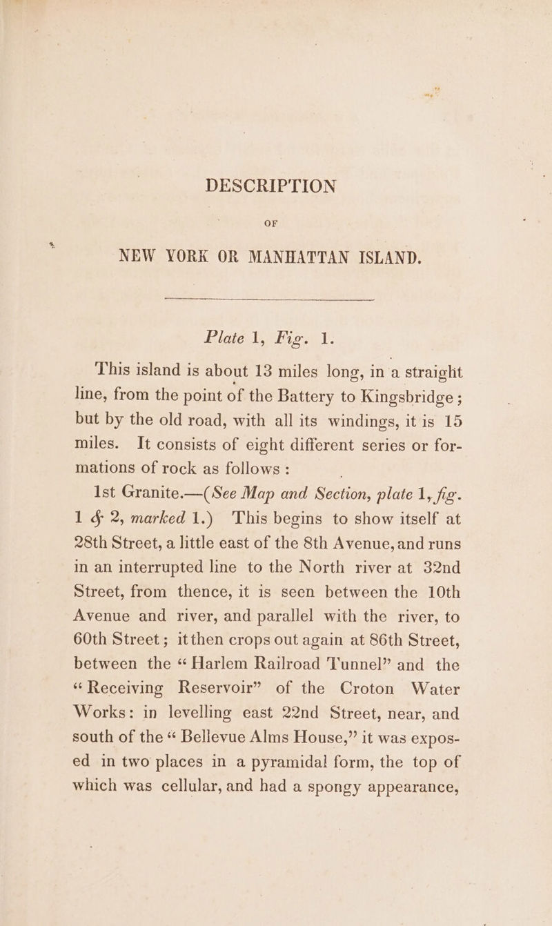 DESCRIPTION OF NEW YORK OR MANHATTAN ISLAND. Ride |, Kion V: This island is about 13 miles long, in a straight line, from the point of the Battery to Kingsbridge ; but by the old road, with all its windings, itis 15 miles. It consists of eight different series or for- mations of rock as follows : Ist Granite.—(See Map and Section, plate 1, jig: 1 § 2, marked 1.) This begins to show itself at 28th Street, a little east of the 8th Avenue, and runs in an interrupted line to the North river at 32nd Street, from thence, it is seen between the 10th Avenue and river, and parallel with the river, to 60th Street; itthen crops out again at 86th Street, between the “ Harlem Railroad Tunnel” and the ‘Receiving Reservoir” of the Croton Water Works: in levelling east 22nd Street, near, and south of the “ Bellevue Alms House,” it was expos- ed in two places in a pyramidal form, the top of which was cellular, and had a spongy appearance,