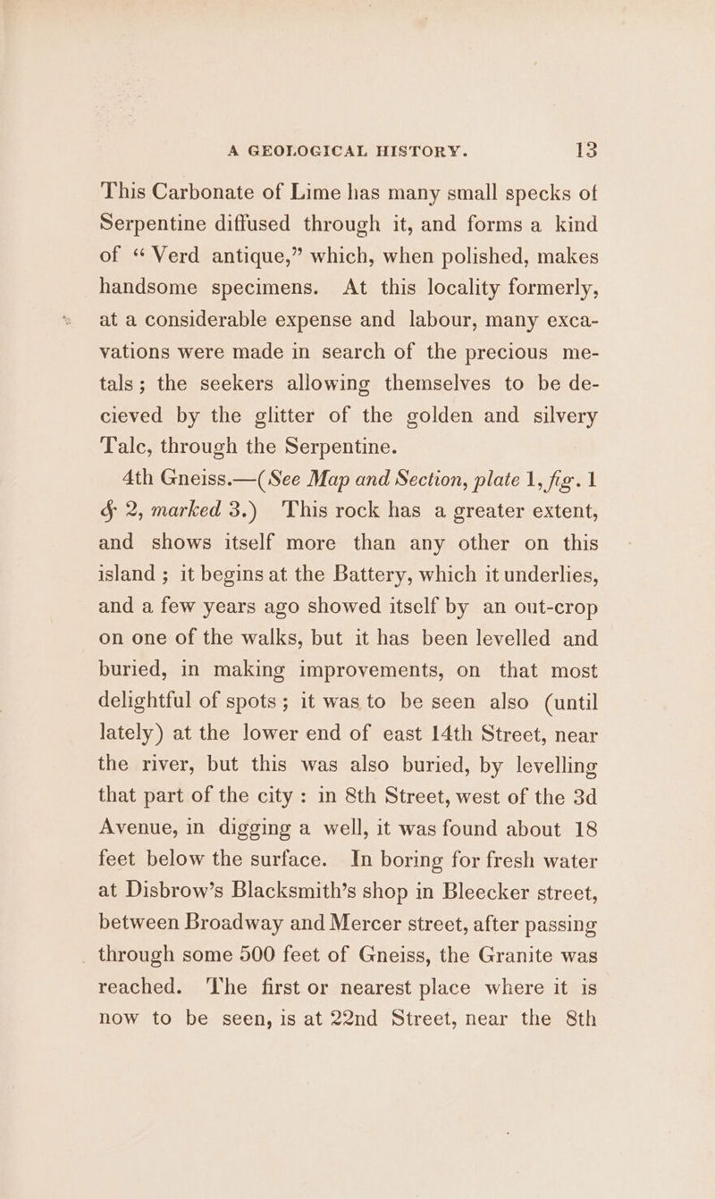 This Carbonate of Lime has many small specks of Serpentine diffused through it, and forms a kind of “ Verd antique,” which, when polished, makes handsome specimens. At this locality formerly, at a considerable expense and labour, many exca- vations were made in search of the precious me- tals; the seekers allowing themselves to be de- cieved by the glitter of the golden and silvery Talc, through the Serpentine. | 4th Gneiss.—(See Map and Section, plate 1, fiz. 1 5 2, marked 3.) 'This rock has a greater extent, and shows itself more than any other on this island ; it begins at the Battery, which it underlies, and a few years ago showed itself by an out-crop on one of the walks, but it has been levelled and buried, in making improvements, on that most delightful of spots; it was to be seen also (until lately) at the lower end of east 14th Street, near the river, but this was also buried, by levelling that part of the city: in 8th Street, west of the 3d Avenue, in digging a well, it was found about 18 feet below the surface. In boring for fresh water at Disbrow’s Blacksmith’s shop in Bleecker street, between Broadway and Mercer street, after passing _ through some 500 feet of Gneiss, the Granite was reached. ‘The first or nearest place where it is now to be seen, is at 22nd Street, near the 8th