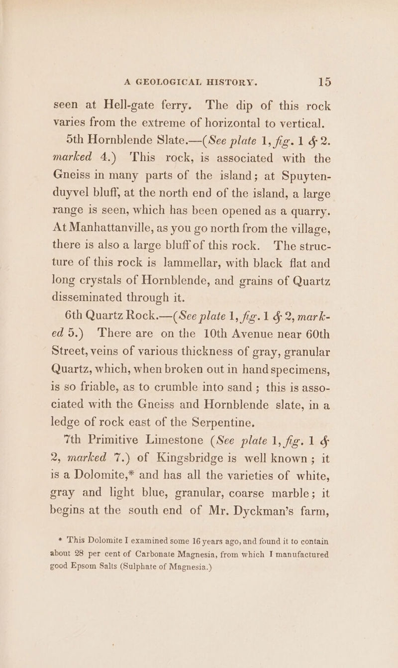 seen at Hell-gate ferry. The dip of this rock varies from the extreme of horizontal to vertical. oth Hornblende Slate.—(See plate 1, fig. 1 &amp; 2. marked 4.) 'This rock, is associated with the Gneiss in many parts of the island; at Spuyten- duyvel bluff, at the north end of the island, a large range is seen, which has been opened as a quarry. At Manhattanville, as you go north from the village, there is also a large bluff of this rock. The struc- ture of this rock is lammellar, with black flat and long crystals of Hornblende, and grains of Quartz disseminated through it. 6th Quartz Rock.—(See plate 1, fig.1 §- 2, mark- ed 5.) There are onthe 10th Avenue near 60th Street, veins of various thickness of gray, granular Quartz, which, when broken out in hand specimens, is so friable, as to crumble into sand ; this is asso- ciated with the Gneiss and Hornblende slate, in a ledge of rock east of the Serpentine. 7th Primitive Limestone (See plate 1, fig. 1 &amp; 2, marked 7.) of Kingsbridge is well known ; it is a Dolomite,* and has all the varieties of white, gray and light blue, granular, coarse marble; it begins at the south end of Mr. Dyckman’s farm, * This Dolomite I examined some 16 years ago, and found it to contain about 28 per cent of Carbonate Magnesia, from which I manufactured good Epsom Salts (Sulphate of Magnesia.)