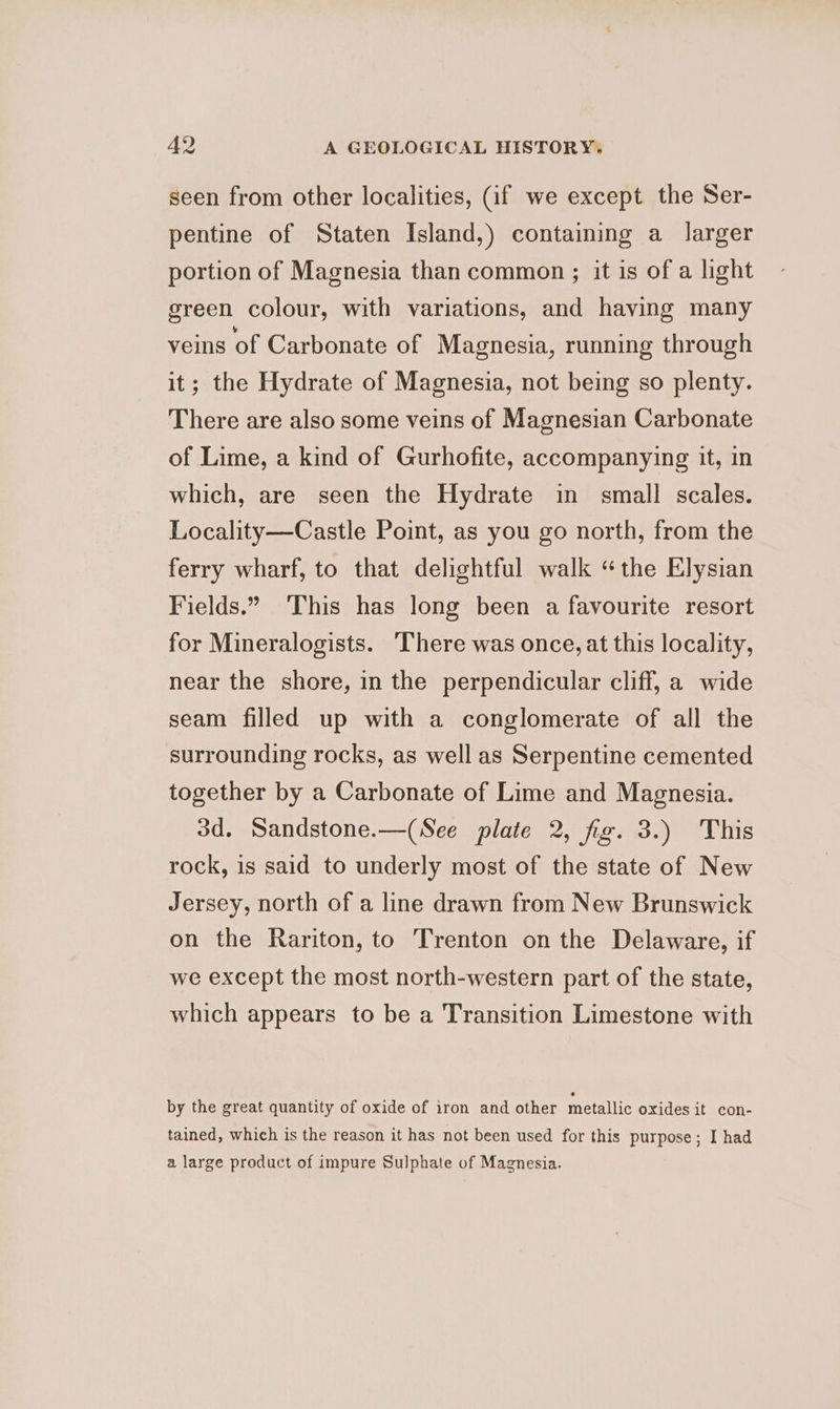 seen from other localities, (if we except the Ser- pentine of Staten Island,) containing a larger portion of Magnesia than common ; it is of a light green colour, with variations, and having many veins of Carbonate of Magnesia, running through it; the Hydrate of Magnesia, not being so plenty. There are also some veins of Magnesian Carbonate of Lime, a kind of Gurhofite, accompanying it, in which, are seen the Hydrate in small scales. Locality—Castle Point, as you go north, from the ferry wharf, to that delightful walk “the Elysian Fields.” This has long been a favourite resort for Mineralogists. There was once, at this locality, near the shore, in the perpendicular cliff, a wide seam filled up with a conglomerate of all the surrounding rocks, as well as Serpentine cemented together by a Carbonate of Lime and Magnesia. 3d. Sandstone.—(See plate 2, fig. 3.) This rock, is said to underly most of the state of New Jersey, north of a line drawn from New Brunswick on the Rariton, to Trenton on the Delaware, if we except the most north-western part of the state, which appears to be a Transition Limestone with by the great quantity of oxide of iron and other metallic oxides it con- tained, which is the reason it has not been used for this purpose; I had a large product of impure Sulphate of Magnesia.