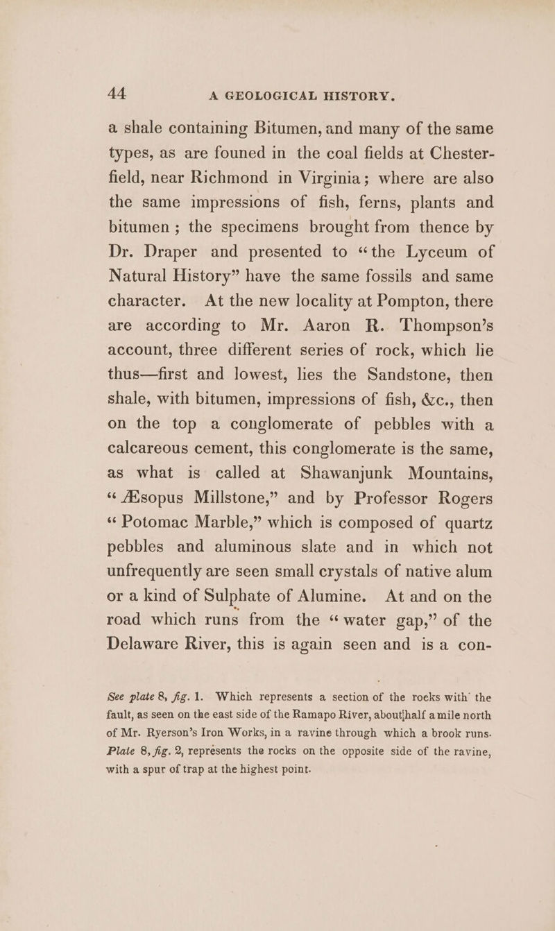 a shale containing Bitumen, and many of the same types, as are founed in the coal fields at Chester- field, near Richmond in Virginia; where are also the same impressions of fish, ferns, plants and bitumen ; the specimens brought from thence by Dr. Draper and presented to “the Lyceum of Natural History” have the same fossils and same character. At the new locality at Pompton, there are according to Mr. Aaron R. Thompson’s account, three different series of rock, which lie thus—first and lowest, lies the Sandstone, then shale, with bitumen, impressions of fish, &c., then on the top a conglomerate of pebbles with a calcareous cement, this conglomerate is the same, as what is called at Shawanjunk Mountains, “ AXsopus Millstone,” and by Professor Rogers ‘¢ Potomac Marble,” which is composed of quartz pebbles and aluminous slate and in which not unfrequently are seen small crystals of native alum or a kind of Sulphate of Alumine. At and on the road which runs from the « water gap,” of the Delaware River, this is again seen and is a con- See plate 8, fig.1. Which represents a section of the roeks with the fault, as seen on the east side of the Ramapo River, aboutihalf a mile north of Mr. Ryerson’s Iron Works, in a ravine through which a brook runs. Plate 8, fig. 2, represents the rocks on the opposite side of the ravine, with a spur of trap at the highest point.