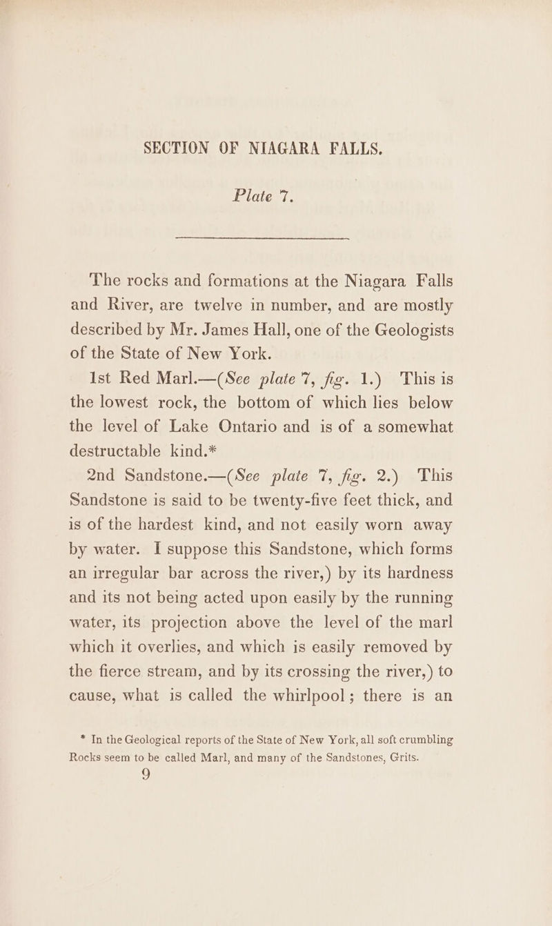 SECTION OF NIAGARA FALLS. Plate 7. The rocks and formations at the Niagara Falls and River, are twelve in number, and are mostly described by Mr. James Hall, one of the Geologists of the State of New York. Ist Red Marl.—(See plate 7, fig. 1.) This is the lowest rock, the bottom of which lies below the level of Lake Ontario and is of a somewhat destructable kind.* 2nd Sandstone.—(See plate 7, fig. 2.) This Sandstone is said to be twenty-five feet thick, and is of the hardest kind, and not easily worn away by water. I suppose this Sandstone, which forms an irregular bar across the river,) by its hardness and its not being acted upon easily by the running water, its projection above the level of the marl which it overlies, and which is easily removed by the fierce stream, and by its crossing the river,) to cause, what is called the whirlpool; there is an * In the Geological reports of the State of New York, all soft crumbling Rocks seem to be called Marl, and many of the Sandstones, Grits. 2