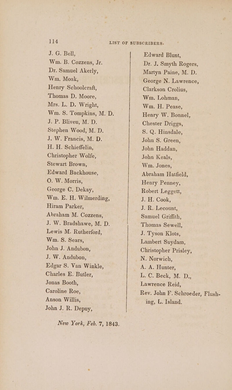 J. G. Bell, Wm. B. Cozzens, Jr. Dr. Samuel Akerly, Wm. Moak, Henry Schoolcraft, Thomas D. Moore, Mrs. L. D. Wright, J. P. Bliveu, M. D. Stephen Wood, M. D. J. W. Francis, M. D. H. H. Schieffelin, Christopher Wolfe, Stewart Brown, Edward Backhouse, O. W. Morris, George C. Dekay, Wm. E. H. Wilmerding, Hiram Parker, Abraham M. Cozzens, Lewis M. Rutherford, Wm. S. Sears, John J. Andubon, J. W. Andubon, Edgar S. Van Winkle, Charles E. Butler, Jonas Booth, Caroline Roe, Anson Willis, John J. R. Depuy, Edward Blunt, Dr. J. Smyth Rogers, Martyn Paine, M. D. George N. Lawrence, Clarkson Crolius, Wm. Lohman, Wm. H. Pease, Henry W. Bonnel, Chester Driggs, S. Q. Hinsdale, John S. Green, John Haddan, John Keals, Wm. Jones, Abraham Hatfield, Henry Penney, Robert Leggett, J. H. Cook, J. R. Lecount, Samuel Griffith, Thomas Sewell, J. Tyson Klots, Lambert Suydam, Christopher Prisley, N. Norwich, A. A. Hunter, L. C. Beck, M. D.,, Lawrence Reid, Rev. John F. Schroeder, Flush- ing, L. Island.