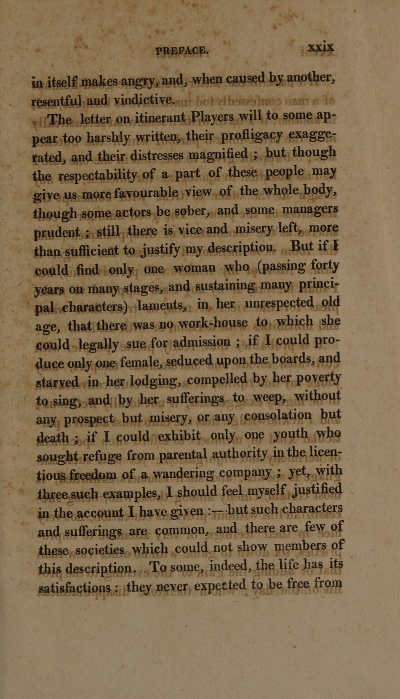 S © CAMS a : R { y itself makes angry, and; when caused by.another, resent: Ut ‘aad vindictive...) so! qibsersine> rene he vllThe- etter, on, itinerantPlayers will to, some ap- _-pear:too harshly, written, their. profligacy exagge; tated, and their, distresses magnified); but; though ~ the, respectability, of apart, of these, people, may give us,more favourable ;view.,of | the whole body, - though.some actors be sober, and_some, managers _ prudent,;,still, here is, vice and, misery, left,,.more than sufficient to justify my description. ,..But if F - gould: find:ionly, one: woman .who,(passing forty (years on many, stages,.and sustaining, many, princi- -* pakyeharatters),/laments,, in, hen, unrespected ..old age, thatithere wasno,work-house to; which she gould .legally-sue foradmission ; if Ejcould pro- duce only,one; female, seduced upon, the boards, and _ staryed.yin, her lodging, compelled by, her, poverty | taysing; and) by, her, sufferings ..to, weep,.. without any; prospect). but umisery, orany, consolation but death ;,,if L,could exhibit. only, one youth, whe - sought,refuge from parental authority, in the licen: _ tious.fceedom of, a, wandering, company 5, yet,.Wwith ~*~ three such examples, 1 should feel, my self justified ~ in-the account Ihave given, :+-but such characters and sufferings,.are. common,..and. there are few of these, societies,, which could not show, members of this description....Tq some, indeed, the, life has, its - gatisfactions,;);they never, expetted to, be free fromm