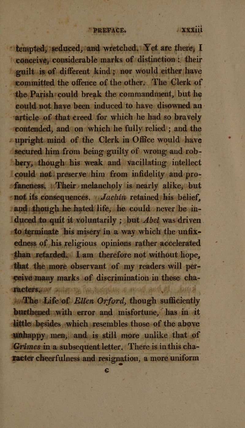 “+ PREFACE. | OxxAiii id, ‘seduced, and nb wietchods et are there; I conceive; considerable marks of distinction :, their “ guiltsis of different ndaaliee would, either have A d the offence of the other: The Clerk of “the Parish;could break the commandment, but he ~ eould-not; have been. induced: to have: disowned an varticle..o » that creed for which he had so pravely ‘contended, and on: which he fully relied’; and the upright: mind. of the Clerk in: Office would. shave secure i him.from being guilty of wrongyand rob- bery; «thou he his: weak and yacillating. ‘intellect ‘could not preserveshim: from infidelity, and pro- ‘a men Aer lan holy ‘is nearly alike, but its consequences. _ udachin retained his: belief, life; he could. never be-in- but petits was ‘driven | ny marks sof diverimimtion in hse cha “othe: Lifer Bu B ‘w « Onford eh i eulaidions burthened:.with error. and. misfortune,” ‘has in. sit tle.besides which resembles those of the above happy, men;, and, is. still. smore unlike. that of Grimes: Grimes-ir : 1a: subsequent letter. iti There i is. inthis cha- racter acter cheerfulness and. resignation, a more uniform €