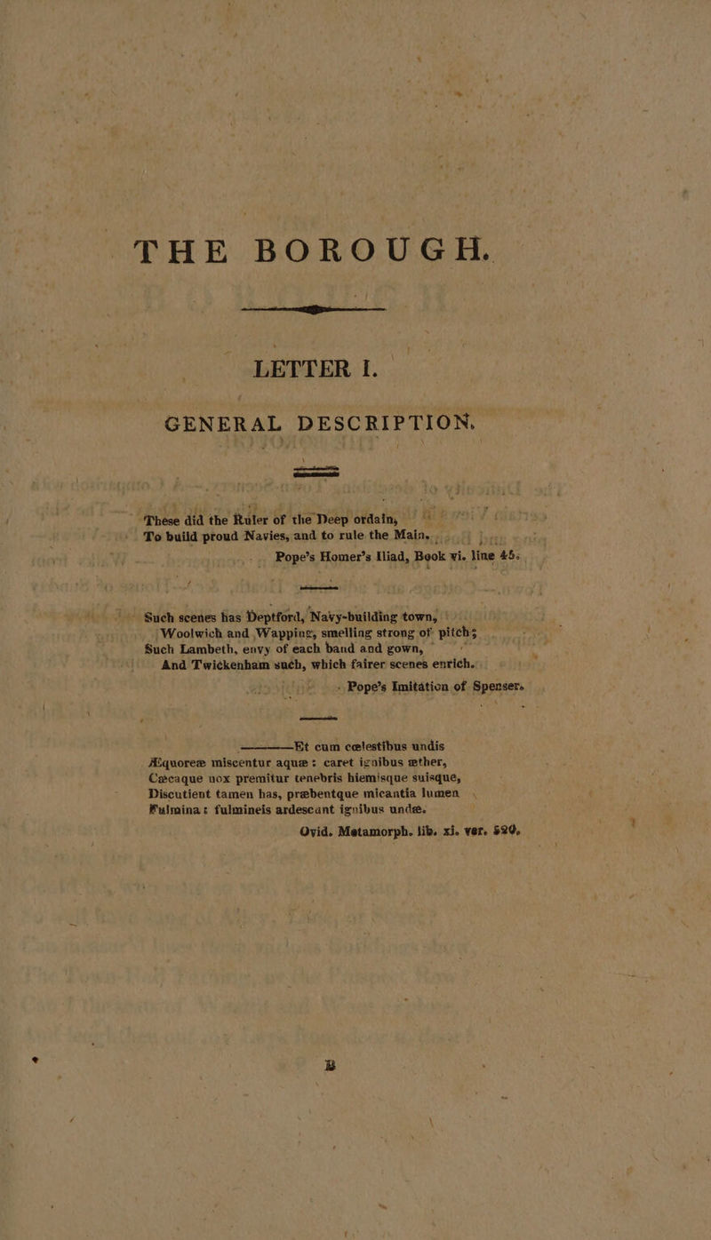 LETTER I. GENERAL DESCRIPTION, These did the Ruler of the Deep ordain, ci! To build proud Navies, and to rule the Main, » bet Pope’s Homer’s Iliad, Book vie Vine 455 - Such scenes has Deptford, Navy-building town, Woolwich and Wapping, smelling strong of pitchs Such Lambeth, envy of each band and gown, ~ And Twickenham such, which fairer scenes enrich. » Pope’s Imitation of Sperser. é ——= ————Et cum celestibus undis _ ASquoree miscentur aque: caret ignibus wether, Cxcaque nox premitur tenebris hiemisque suisque, Discutient tamen has, prebentque micantia lumen Fulmina: fulmineis ardescant ignibus unde. Ovid. Metamorph. lib. xi. ver. 520,