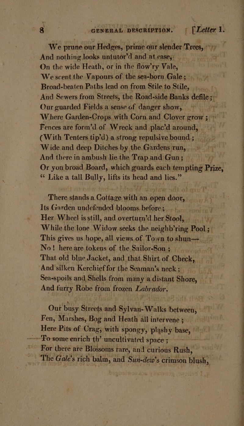 We prune our Hedges, prime our slender Trees, °°) | | And nothing Jooks untutor’d and at ease,: - ot On the wide Heath, or in the flow’ry Vale, We scent the Vapours of the sea-born Gales!in i. Broad-beaten Paths lead on from Stile to Stile, And Sewers from Streets, the Road-side Banks defile; Our guarded Fields a sense of danger show, | Where Garden-Crops. with Corn and Clover grow ; Fences are form’d of Wreck and plac’d around, (With Tenters tip’d) a strong repulsive bound ; Wide and deep Ditches by the Gardens run, . And there in ambush lie the Trap.and Gun; _ 7, Or yon broad Board, which guards each tempting Prize, “¢ Like a tall Bully, lifts its oe and lies.” There stands a Caligan with an wires f dips Aa Re | Its Garden undefended blooms before;...,. Her Wheel is still, and overturn’d her Stool, aS ‘While the lone Widow seeks the neightPring Pool ; $f This gives us hope, all views. of. Town to shun. - No! here are tokens of the Sailor-Son ; 1 That old blue Jacket, and that Shirt of Check, And ‘silken Kerchief for the Seaman’s neck ; oy. Sea-spoils and Shells from man y adistant Shore, 7 And furry Robe eee mpi al | ates w, _ Out busy Streets dn Sylvan Walks Hates Fen, Marshes, Bog and Heath all intervene 5 Here Pits of Crag; with spongy, plash y dpcet hg ~-~'fo some enrich th’ uncultivated space; weet For there are Blossoms rare, and curious Rush, The Gale! s rich balm, and Sun-dew’ Ss crimson blush, bh: SS ee a ee